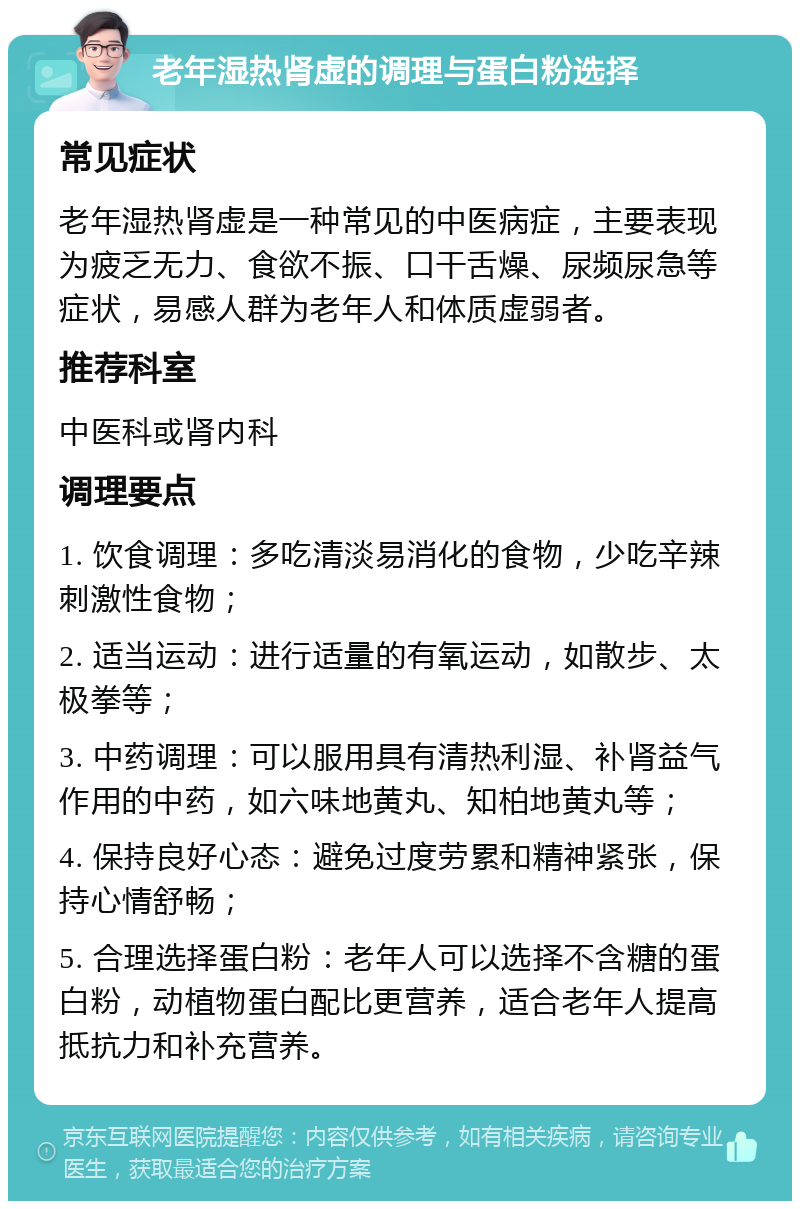 老年湿热肾虚的调理与蛋白粉选择 常见症状 老年湿热肾虚是一种常见的中医病症，主要表现为疲乏无力、食欲不振、口干舌燥、尿频尿急等症状，易感人群为老年人和体质虚弱者。 推荐科室 中医科或肾内科 调理要点 1. 饮食调理：多吃清淡易消化的食物，少吃辛辣刺激性食物； 2. 适当运动：进行适量的有氧运动，如散步、太极拳等； 3. 中药调理：可以服用具有清热利湿、补肾益气作用的中药，如六味地黄丸、知柏地黄丸等； 4. 保持良好心态：避免过度劳累和精神紧张，保持心情舒畅； 5. 合理选择蛋白粉：老年人可以选择不含糖的蛋白粉，动植物蛋白配比更营养，适合老年人提高抵抗力和补充营养。