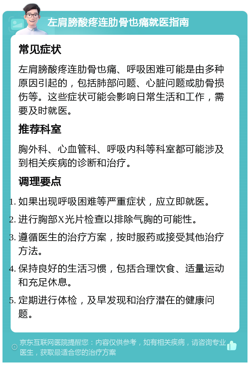 左肩膀酸疼连肋骨也痛就医指南 常见症状 左肩膀酸疼连肋骨也痛、呼吸困难可能是由多种原因引起的，包括肺部问题、心脏问题或肋骨损伤等。这些症状可能会影响日常生活和工作，需要及时就医。 推荐科室 胸外科、心血管科、呼吸内科等科室都可能涉及到相关疾病的诊断和治疗。 调理要点 如果出现呼吸困难等严重症状，应立即就医。 进行胸部X光片检查以排除气胸的可能性。 遵循医生的治疗方案，按时服药或接受其他治疗方法。 保持良好的生活习惯，包括合理饮食、适量运动和充足休息。 定期进行体检，及早发现和治疗潜在的健康问题。