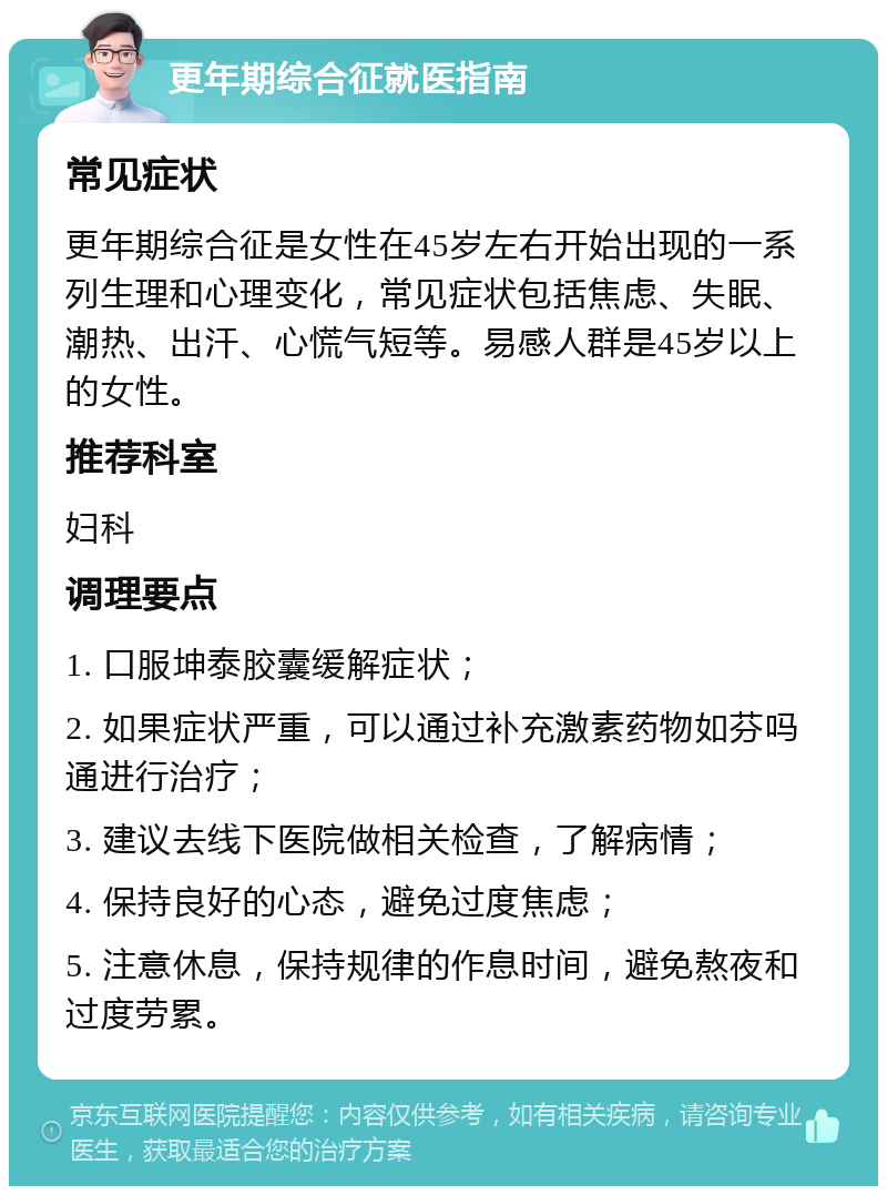 更年期综合征就医指南 常见症状 更年期综合征是女性在45岁左右开始出现的一系列生理和心理变化，常见症状包括焦虑、失眠、潮热、出汗、心慌气短等。易感人群是45岁以上的女性。 推荐科室 妇科 调理要点 1. 口服坤泰胶囊缓解症状； 2. 如果症状严重，可以通过补充激素药物如芬吗通进行治疗； 3. 建议去线下医院做相关检查，了解病情； 4. 保持良好的心态，避免过度焦虑； 5. 注意休息，保持规律的作息时间，避免熬夜和过度劳累。