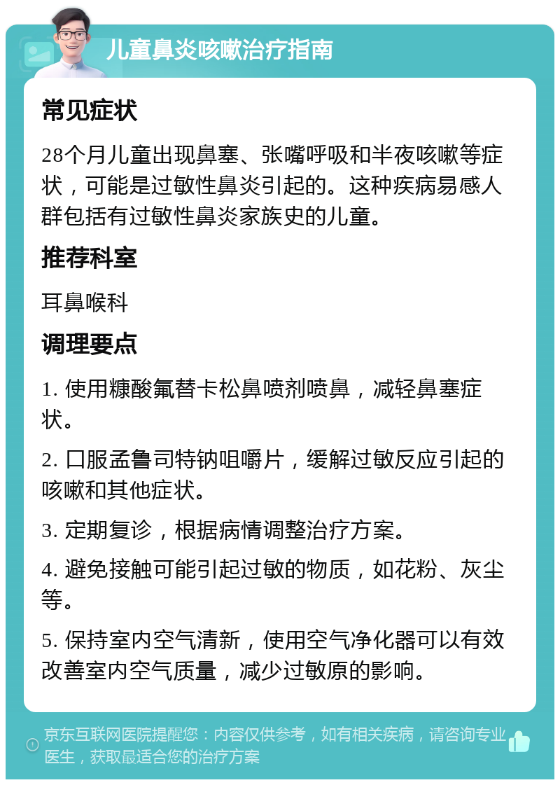 儿童鼻炎咳嗽治疗指南 常见症状 28个月儿童出现鼻塞、张嘴呼吸和半夜咳嗽等症状，可能是过敏性鼻炎引起的。这种疾病易感人群包括有过敏性鼻炎家族史的儿童。 推荐科室 耳鼻喉科 调理要点 1. 使用糠酸氟替卡松鼻喷剂喷鼻，减轻鼻塞症状。 2. 口服孟鲁司特钠咀嚼片，缓解过敏反应引起的咳嗽和其他症状。 3. 定期复诊，根据病情调整治疗方案。 4. 避免接触可能引起过敏的物质，如花粉、灰尘等。 5. 保持室内空气清新，使用空气净化器可以有效改善室内空气质量，减少过敏原的影响。