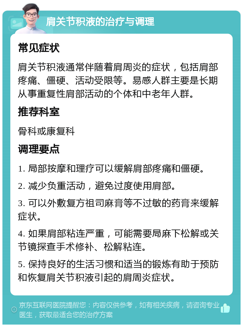 肩关节积液的治疗与调理 常见症状 肩关节积液通常伴随着肩周炎的症状，包括肩部疼痛、僵硬、活动受限等。易感人群主要是长期从事重复性肩部活动的个体和中老年人群。 推荐科室 骨科或康复科 调理要点 1. 局部按摩和理疗可以缓解肩部疼痛和僵硬。 2. 减少负重活动，避免过度使用肩部。 3. 可以外敷复方祖司麻膏等不过敏的药膏来缓解症状。 4. 如果肩部粘连严重，可能需要局麻下松解或关节镜探查手术修补、松解粘连。 5. 保持良好的生活习惯和适当的锻炼有助于预防和恢复肩关节积液引起的肩周炎症状。