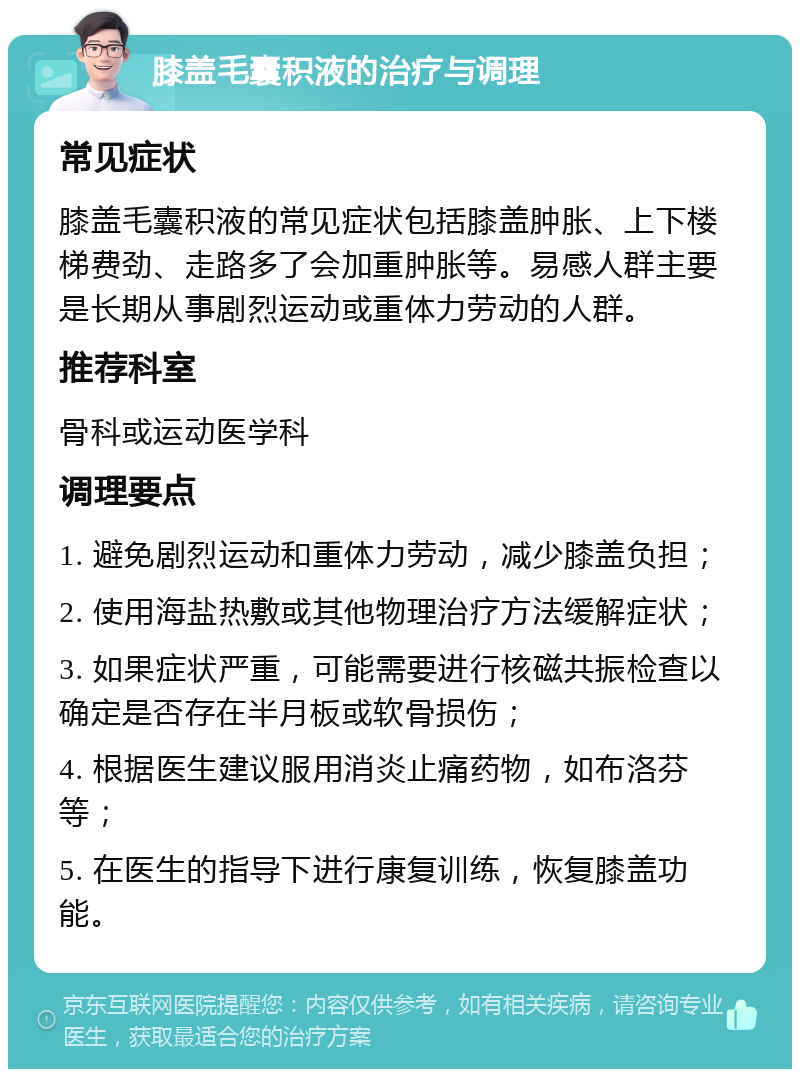 膝盖毛囊积液的治疗与调理 常见症状 膝盖毛囊积液的常见症状包括膝盖肿胀、上下楼梯费劲、走路多了会加重肿胀等。易感人群主要是长期从事剧烈运动或重体力劳动的人群。 推荐科室 骨科或运动医学科 调理要点 1. 避免剧烈运动和重体力劳动，减少膝盖负担； 2. 使用海盐热敷或其他物理治疗方法缓解症状； 3. 如果症状严重，可能需要进行核磁共振检查以确定是否存在半月板或软骨损伤； 4. 根据医生建议服用消炎止痛药物，如布洛芬等； 5. 在医生的指导下进行康复训练，恢复膝盖功能。