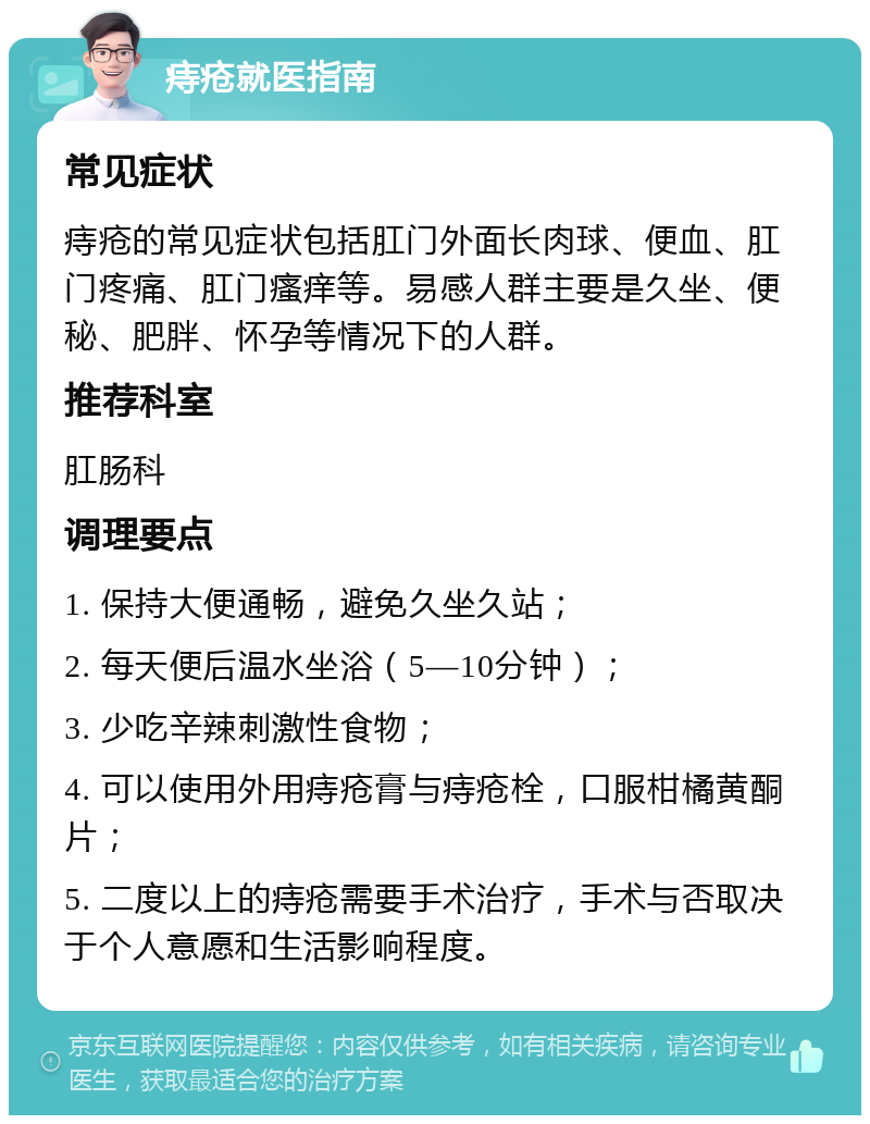 痔疮就医指南 常见症状 痔疮的常见症状包括肛门外面长肉球、便血、肛门疼痛、肛门瘙痒等。易感人群主要是久坐、便秘、肥胖、怀孕等情况下的人群。 推荐科室 肛肠科 调理要点 1. 保持大便通畅，避免久坐久站； 2. 每天便后温水坐浴（5—10分钟）； 3. 少吃辛辣刺激性食物； 4. 可以使用外用痔疮膏与痔疮栓，口服柑橘黄酮片； 5. 二度以上的痔疮需要手术治疗，手术与否取决于个人意愿和生活影响程度。