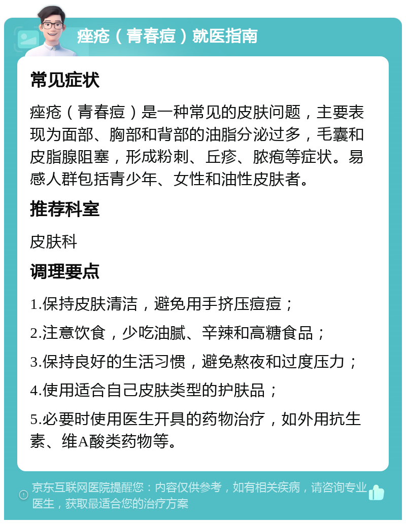 痤疮（青春痘）就医指南 常见症状 痤疮（青春痘）是一种常见的皮肤问题，主要表现为面部、胸部和背部的油脂分泌过多，毛囊和皮脂腺阻塞，形成粉刺、丘疹、脓疱等症状。易感人群包括青少年、女性和油性皮肤者。 推荐科室 皮肤科 调理要点 1.保持皮肤清洁，避免用手挤压痘痘； 2.注意饮食，少吃油腻、辛辣和高糖食品； 3.保持良好的生活习惯，避免熬夜和过度压力； 4.使用适合自己皮肤类型的护肤品； 5.必要时使用医生开具的药物治疗，如外用抗生素、维A酸类药物等。