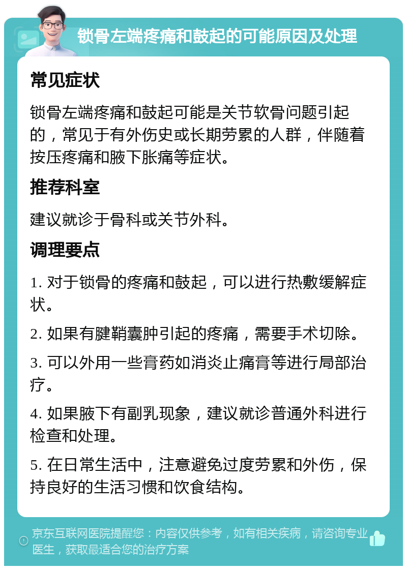 锁骨左端疼痛和鼓起的可能原因及处理 常见症状 锁骨左端疼痛和鼓起可能是关节软骨问题引起的，常见于有外伤史或长期劳累的人群，伴随着按压疼痛和腋下胀痛等症状。 推荐科室 建议就诊于骨科或关节外科。 调理要点 1. 对于锁骨的疼痛和鼓起，可以进行热敷缓解症状。 2. 如果有腱鞘囊肿引起的疼痛，需要手术切除。 3. 可以外用一些膏药如消炎止痛膏等进行局部治疗。 4. 如果腋下有副乳现象，建议就诊普通外科进行检查和处理。 5. 在日常生活中，注意避免过度劳累和外伤，保持良好的生活习惯和饮食结构。