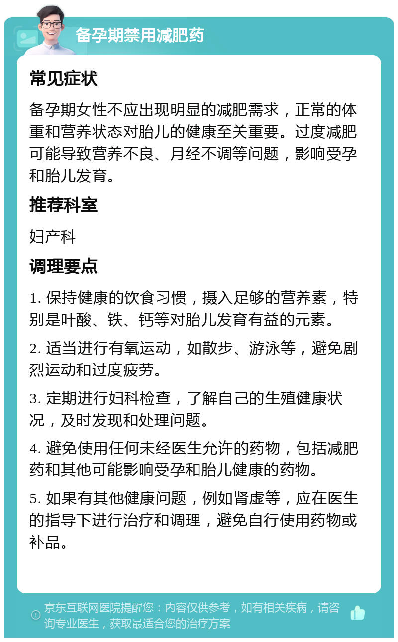 备孕期禁用减肥药 常见症状 备孕期女性不应出现明显的减肥需求，正常的体重和营养状态对胎儿的健康至关重要。过度减肥可能导致营养不良、月经不调等问题，影响受孕和胎儿发育。 推荐科室 妇产科 调理要点 1. 保持健康的饮食习惯，摄入足够的营养素，特别是叶酸、铁、钙等对胎儿发育有益的元素。 2. 适当进行有氧运动，如散步、游泳等，避免剧烈运动和过度疲劳。 3. 定期进行妇科检查，了解自己的生殖健康状况，及时发现和处理问题。 4. 避免使用任何未经医生允许的药物，包括减肥药和其他可能影响受孕和胎儿健康的药物。 5. 如果有其他健康问题，例如肾虚等，应在医生的指导下进行治疗和调理，避免自行使用药物或补品。