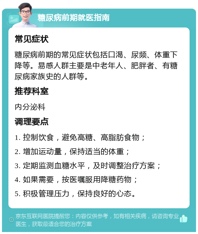 糖尿病前期就医指南 常见症状 糖尿病前期的常见症状包括口渴、尿频、体重下降等。易感人群主要是中老年人、肥胖者、有糖尿病家族史的人群等。 推荐科室 内分泌科 调理要点 1. 控制饮食，避免高糖、高脂肪食物； 2. 增加运动量，保持适当的体重； 3. 定期监测血糖水平，及时调整治疗方案； 4. 如果需要，按医嘱服用降糖药物； 5. 积极管理压力，保持良好的心态。