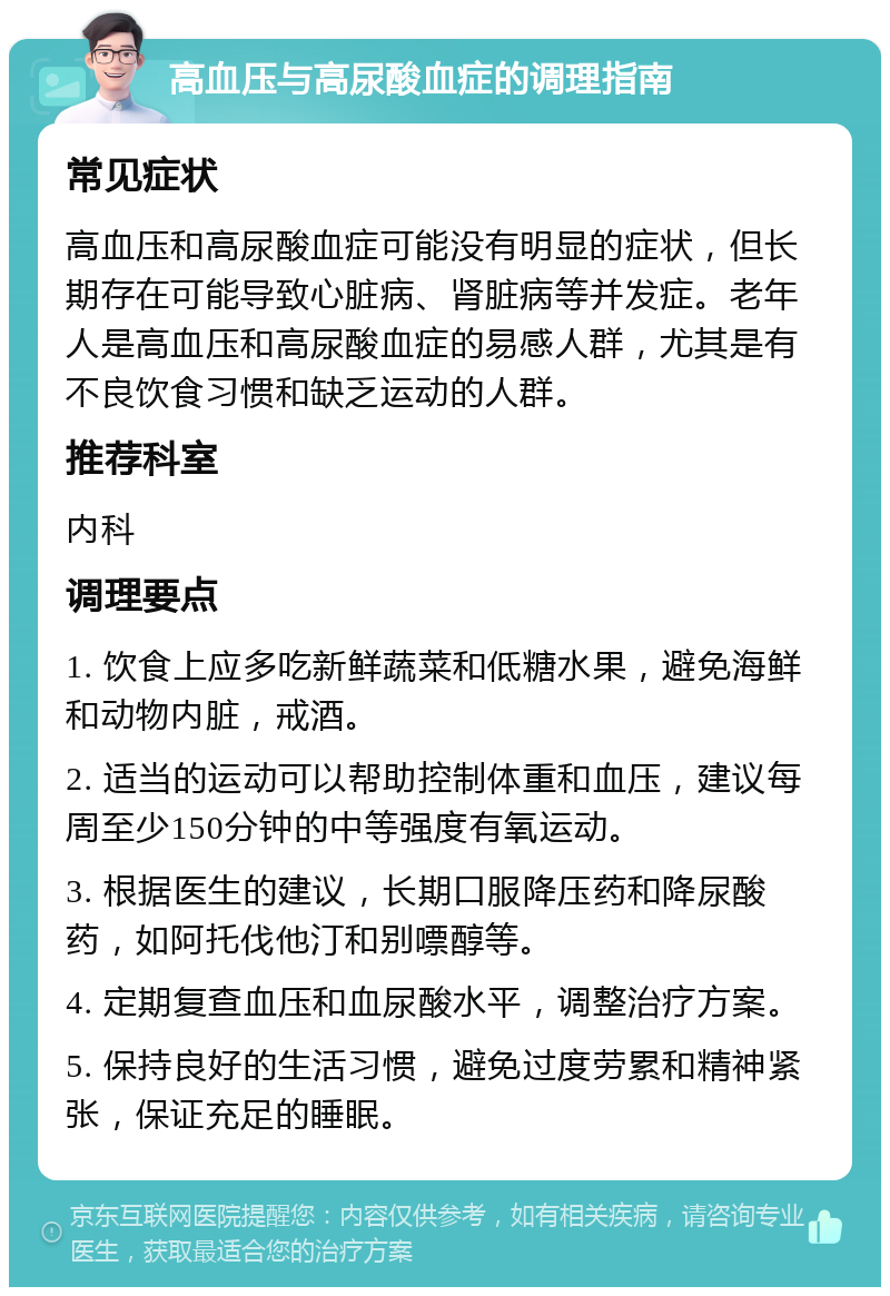 高血压与高尿酸血症的调理指南 常见症状 高血压和高尿酸血症可能没有明显的症状，但长期存在可能导致心脏病、肾脏病等并发症。老年人是高血压和高尿酸血症的易感人群，尤其是有不良饮食习惯和缺乏运动的人群。 推荐科室 内科 调理要点 1. 饮食上应多吃新鲜蔬菜和低糖水果，避免海鲜和动物内脏，戒酒。 2. 适当的运动可以帮助控制体重和血压，建议每周至少150分钟的中等强度有氧运动。 3. 根据医生的建议，长期口服降压药和降尿酸药，如阿托伐他汀和别嘌醇等。 4. 定期复查血压和血尿酸水平，调整治疗方案。 5. 保持良好的生活习惯，避免过度劳累和精神紧张，保证充足的睡眠。