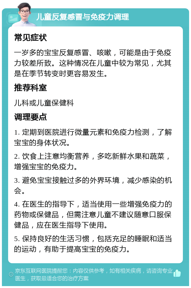 儿童反复感冒与免疫力调理 常见症状 一岁多的宝宝反复感冒、咳嗽，可能是由于免疫力较差所致。这种情况在儿童中较为常见，尤其是在季节转变时更容易发生。 推荐科室 儿科或儿童保健科 调理要点 1. 定期到医院进行微量元素和免疫力检测，了解宝宝的身体状况。 2. 饮食上注意均衡营养，多吃新鲜水果和蔬菜，增强宝宝的免疫力。 3. 避免宝宝接触过多的外界环境，减少感染的机会。 4. 在医生的指导下，适当使用一些增强免疫力的药物或保健品，但需注意儿童不建议随意口服保健品，应在医生指导下使用。 5. 保持良好的生活习惯，包括充足的睡眠和适当的运动，有助于提高宝宝的免疫力。