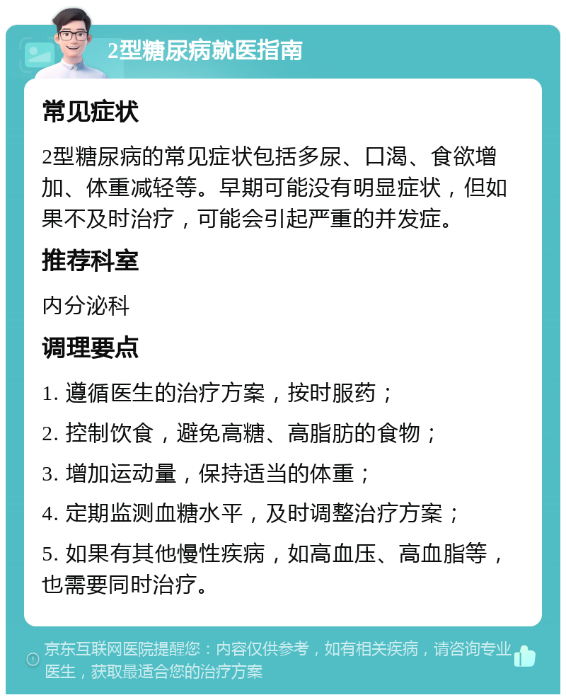 2型糖尿病就医指南 常见症状 2型糖尿病的常见症状包括多尿、口渴、食欲增加、体重减轻等。早期可能没有明显症状，但如果不及时治疗，可能会引起严重的并发症。 推荐科室 内分泌科 调理要点 1. 遵循医生的治疗方案，按时服药； 2. 控制饮食，避免高糖、高脂肪的食物； 3. 增加运动量，保持适当的体重； 4. 定期监测血糖水平，及时调整治疗方案； 5. 如果有其他慢性疾病，如高血压、高血脂等，也需要同时治疗。