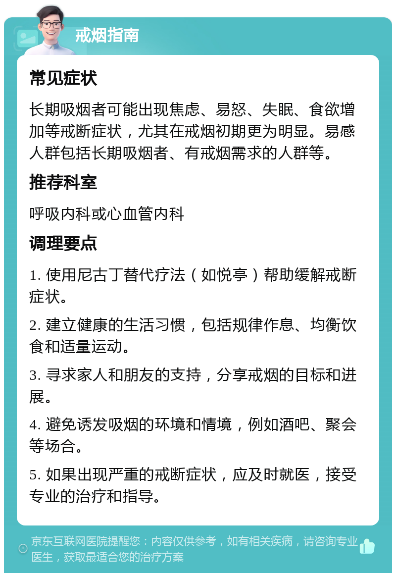 戒烟指南 常见症状 长期吸烟者可能出现焦虑、易怒、失眠、食欲增加等戒断症状，尤其在戒烟初期更为明显。易感人群包括长期吸烟者、有戒烟需求的人群等。 推荐科室 呼吸内科或心血管内科 调理要点 1. 使用尼古丁替代疗法（如悦亭）帮助缓解戒断症状。 2. 建立健康的生活习惯，包括规律作息、均衡饮食和适量运动。 3. 寻求家人和朋友的支持，分享戒烟的目标和进展。 4. 避免诱发吸烟的环境和情境，例如酒吧、聚会等场合。 5. 如果出现严重的戒断症状，应及时就医，接受专业的治疗和指导。