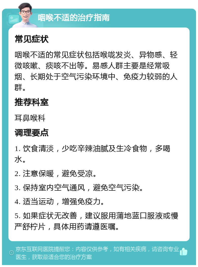 咽喉不适的治疗指南 常见症状 咽喉不适的常见症状包括喉咙发炎、异物感、轻微咳嗽、痰咳不出等。易感人群主要是经常吸烟、长期处于空气污染环境中、免疫力较弱的人群。 推荐科室 耳鼻喉科 调理要点 1. 饮食清淡，少吃辛辣油腻及生冷食物，多喝水。 2. 注意保暖，避免受凉。 3. 保持室内空气通风，避免空气污染。 4. 适当运动，增强免疫力。 5. 如果症状无改善，建议服用蒲地蓝口服液或慢严舒柠片，具体用药请遵医嘱。