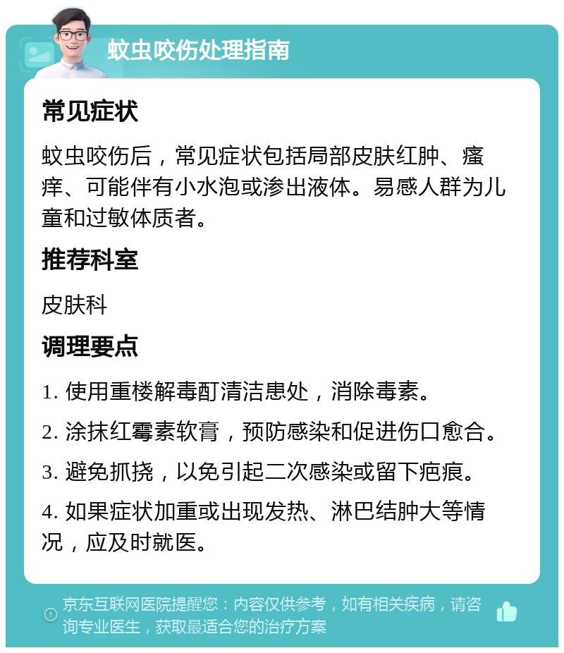 蚊虫咬伤处理指南 常见症状 蚊虫咬伤后，常见症状包括局部皮肤红肿、瘙痒、可能伴有小水泡或渗出液体。易感人群为儿童和过敏体质者。 推荐科室 皮肤科 调理要点 1. 使用重楼解毒酊清洁患处，消除毒素。 2. 涂抹红霉素软膏，预防感染和促进伤口愈合。 3. 避免抓挠，以免引起二次感染或留下疤痕。 4. 如果症状加重或出现发热、淋巴结肿大等情况，应及时就医。