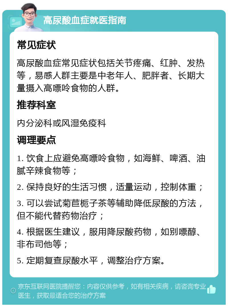 高尿酸血症就医指南 常见症状 高尿酸血症常见症状包括关节疼痛、红肿、发热等，易感人群主要是中老年人、肥胖者、长期大量摄入高嘌呤食物的人群。 推荐科室 内分泌科或风湿免疫科 调理要点 1. 饮食上应避免高嘌呤食物，如海鲜、啤酒、油腻辛辣食物等； 2. 保持良好的生活习惯，适量运动，控制体重； 3. 可以尝试菊苣栀子茶等辅助降低尿酸的方法，但不能代替药物治疗； 4. 根据医生建议，服用降尿酸药物，如别嘌醇、非布司他等； 5. 定期复查尿酸水平，调整治疗方案。