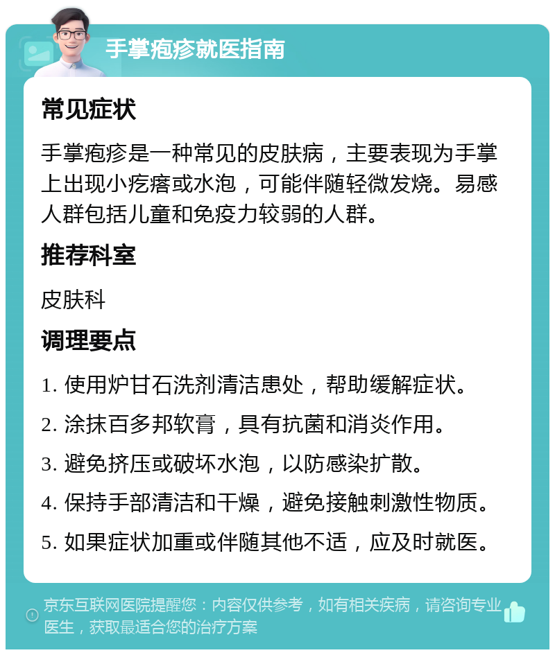 手掌疱疹就医指南 常见症状 手掌疱疹是一种常见的皮肤病，主要表现为手掌上出现小疙瘩或水泡，可能伴随轻微发烧。易感人群包括儿童和免疫力较弱的人群。 推荐科室 皮肤科 调理要点 1. 使用炉甘石洗剂清洁患处，帮助缓解症状。 2. 涂抹百多邦软膏，具有抗菌和消炎作用。 3. 避免挤压或破坏水泡，以防感染扩散。 4. 保持手部清洁和干燥，避免接触刺激性物质。 5. 如果症状加重或伴随其他不适，应及时就医。