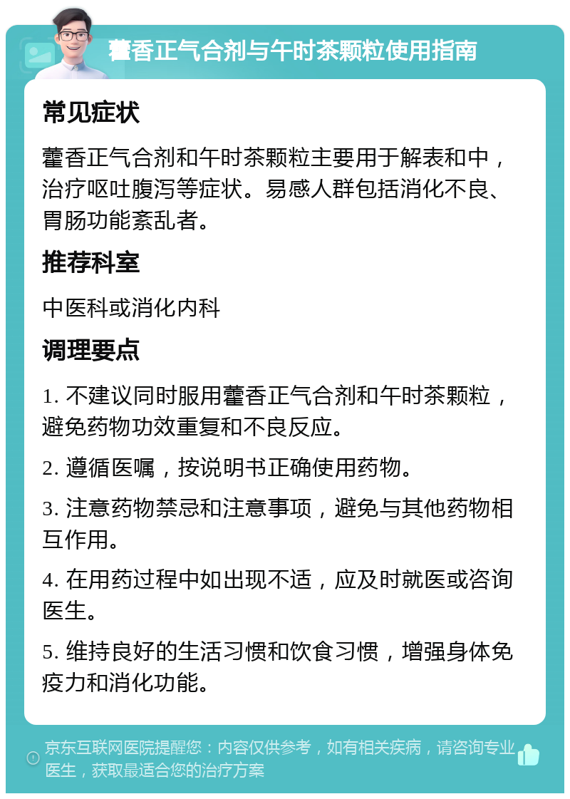 藿香正气合剂与午时茶颗粒使用指南 常见症状 藿香正气合剂和午时茶颗粒主要用于解表和中，治疗呕吐腹泻等症状。易感人群包括消化不良、胃肠功能紊乱者。 推荐科室 中医科或消化内科 调理要点 1. 不建议同时服用藿香正气合剂和午时茶颗粒，避免药物功效重复和不良反应。 2. 遵循医嘱，按说明书正确使用药物。 3. 注意药物禁忌和注意事项，避免与其他药物相互作用。 4. 在用药过程中如出现不适，应及时就医或咨询医生。 5. 维持良好的生活习惯和饮食习惯，增强身体免疫力和消化功能。