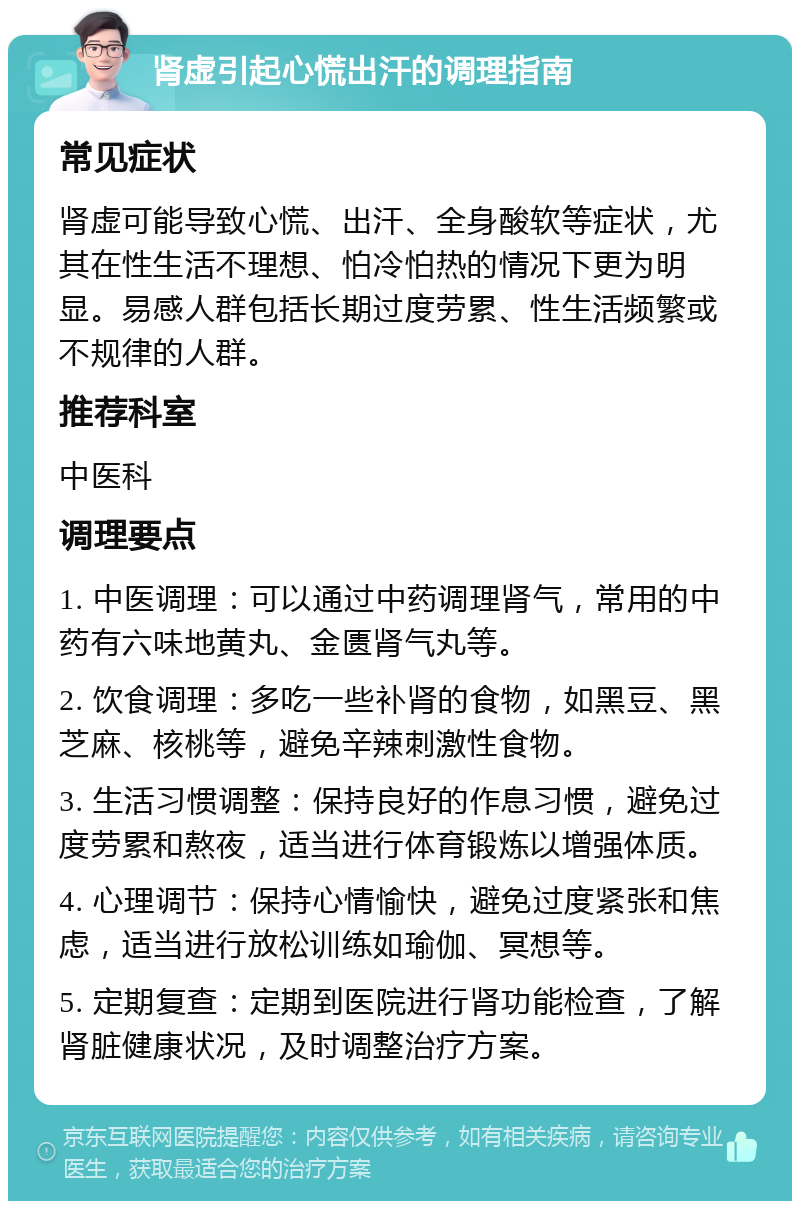 肾虚引起心慌出汗的调理指南 常见症状 肾虚可能导致心慌、出汗、全身酸软等症状，尤其在性生活不理想、怕冷怕热的情况下更为明显。易感人群包括长期过度劳累、性生活频繁或不规律的人群。 推荐科室 中医科 调理要点 1. 中医调理：可以通过中药调理肾气，常用的中药有六味地黄丸、金匮肾气丸等。 2. 饮食调理：多吃一些补肾的食物，如黑豆、黑芝麻、核桃等，避免辛辣刺激性食物。 3. 生活习惯调整：保持良好的作息习惯，避免过度劳累和熬夜，适当进行体育锻炼以增强体质。 4. 心理调节：保持心情愉快，避免过度紧张和焦虑，适当进行放松训练如瑜伽、冥想等。 5. 定期复查：定期到医院进行肾功能检查，了解肾脏健康状况，及时调整治疗方案。