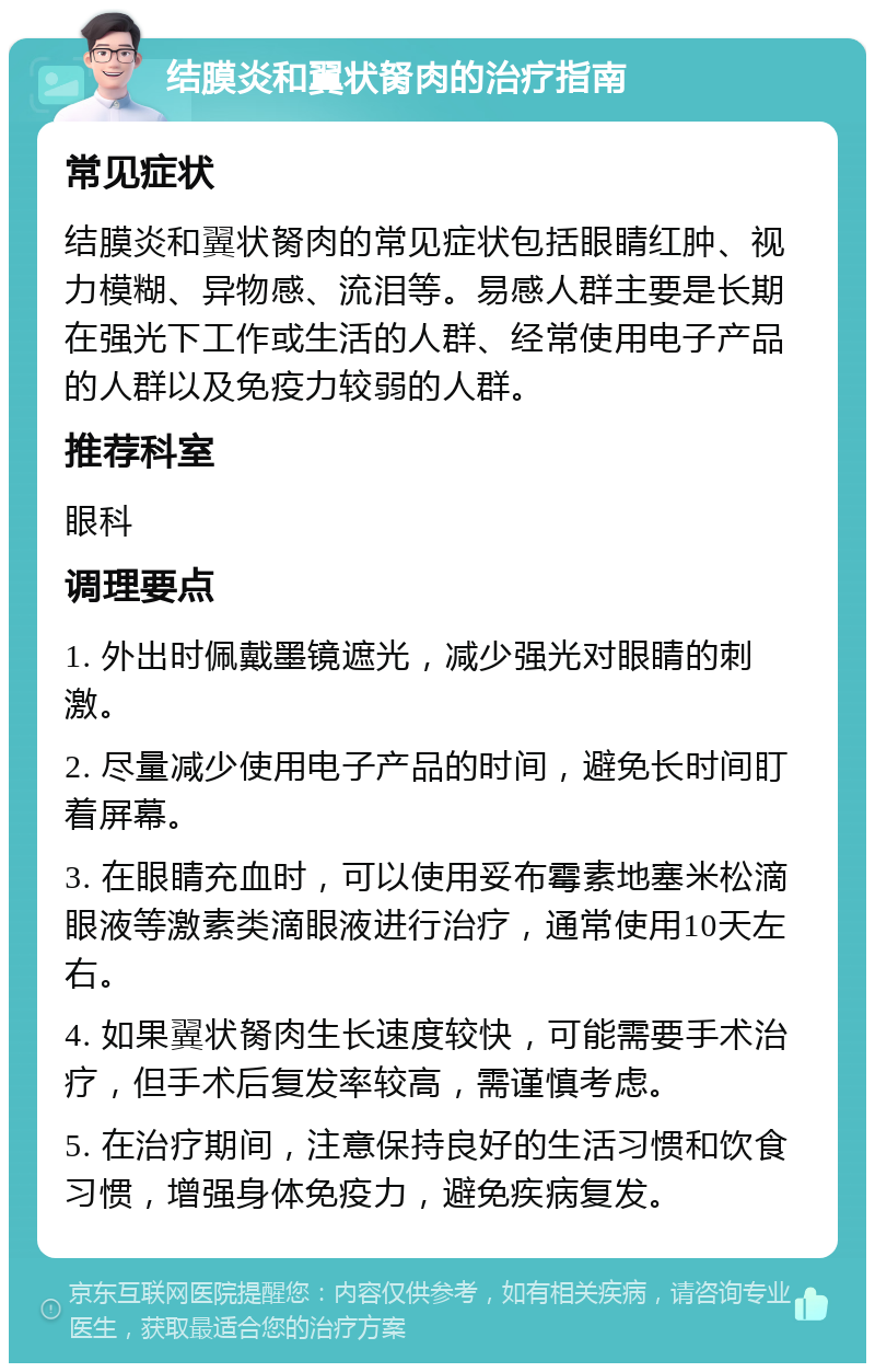 结膜炎和翼状胬肉的治疗指南 常见症状 结膜炎和翼状胬肉的常见症状包括眼睛红肿、视力模糊、异物感、流泪等。易感人群主要是长期在强光下工作或生活的人群、经常使用电子产品的人群以及免疫力较弱的人群。 推荐科室 眼科 调理要点 1. 外出时佩戴墨镜遮光，减少强光对眼睛的刺激。 2. 尽量减少使用电子产品的时间，避免长时间盯着屏幕。 3. 在眼睛充血时，可以使用妥布霉素地塞米松滴眼液等激素类滴眼液进行治疗，通常使用10天左右。 4. 如果翼状胬肉生长速度较快，可能需要手术治疗，但手术后复发率较高，需谨慎考虑。 5. 在治疗期间，注意保持良好的生活习惯和饮食习惯，增强身体免疫力，避免疾病复发。