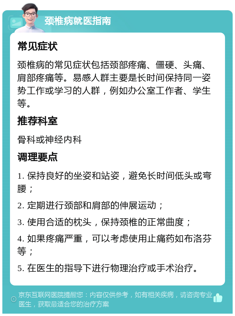 颈椎病就医指南 常见症状 颈椎病的常见症状包括颈部疼痛、僵硬、头痛、肩部疼痛等。易感人群主要是长时间保持同一姿势工作或学习的人群，例如办公室工作者、学生等。 推荐科室 骨科或神经内科 调理要点 1. 保持良好的坐姿和站姿，避免长时间低头或弯腰； 2. 定期进行颈部和肩部的伸展运动； 3. 使用合适的枕头，保持颈椎的正常曲度； 4. 如果疼痛严重，可以考虑使用止痛药如布洛芬等； 5. 在医生的指导下进行物理治疗或手术治疗。