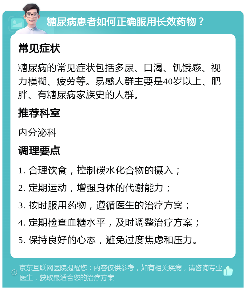 糖尿病患者如何正确服用长效药物？ 常见症状 糖尿病的常见症状包括多尿、口渴、饥饿感、视力模糊、疲劳等。易感人群主要是40岁以上、肥胖、有糖尿病家族史的人群。 推荐科室 内分泌科 调理要点 1. 合理饮食，控制碳水化合物的摄入； 2. 定期运动，增强身体的代谢能力； 3. 按时服用药物，遵循医生的治疗方案； 4. 定期检查血糖水平，及时调整治疗方案； 5. 保持良好的心态，避免过度焦虑和压力。