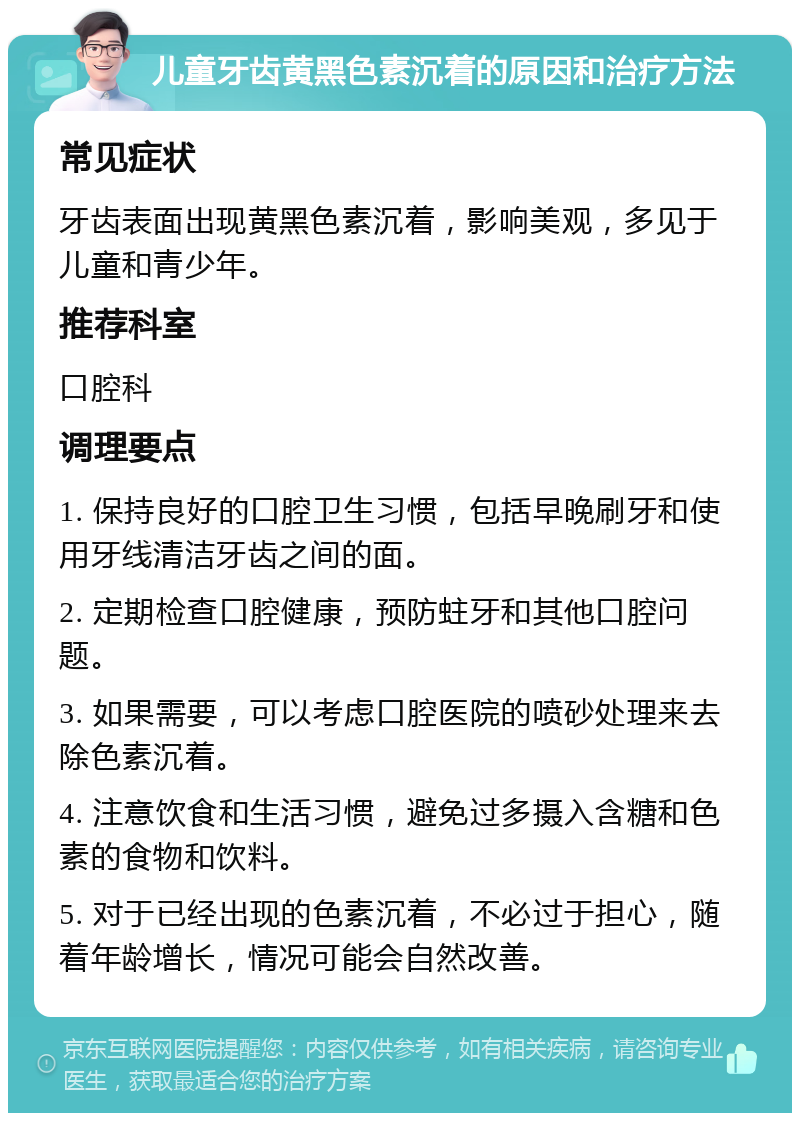 儿童牙齿黄黑色素沉着的原因和治疗方法 常见症状 牙齿表面出现黄黑色素沉着，影响美观，多见于儿童和青少年。 推荐科室 口腔科 调理要点 1. 保持良好的口腔卫生习惯，包括早晚刷牙和使用牙线清洁牙齿之间的面。 2. 定期检查口腔健康，预防蛀牙和其他口腔问题。 3. 如果需要，可以考虑口腔医院的喷砂处理来去除色素沉着。 4. 注意饮食和生活习惯，避免过多摄入含糖和色素的食物和饮料。 5. 对于已经出现的色素沉着，不必过于担心，随着年龄增长，情况可能会自然改善。