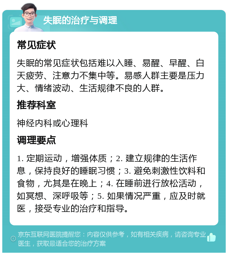 失眠的治疗与调理 常见症状 失眠的常见症状包括难以入睡、易醒、早醒、白天疲劳、注意力不集中等。易感人群主要是压力大、情绪波动、生活规律不良的人群。 推荐科室 神经内科或心理科 调理要点 1. 定期运动，增强体质；2. 建立规律的生活作息，保持良好的睡眠习惯；3. 避免刺激性饮料和食物，尤其是在晚上；4. 在睡前进行放松活动，如冥想、深呼吸等；5. 如果情况严重，应及时就医，接受专业的治疗和指导。