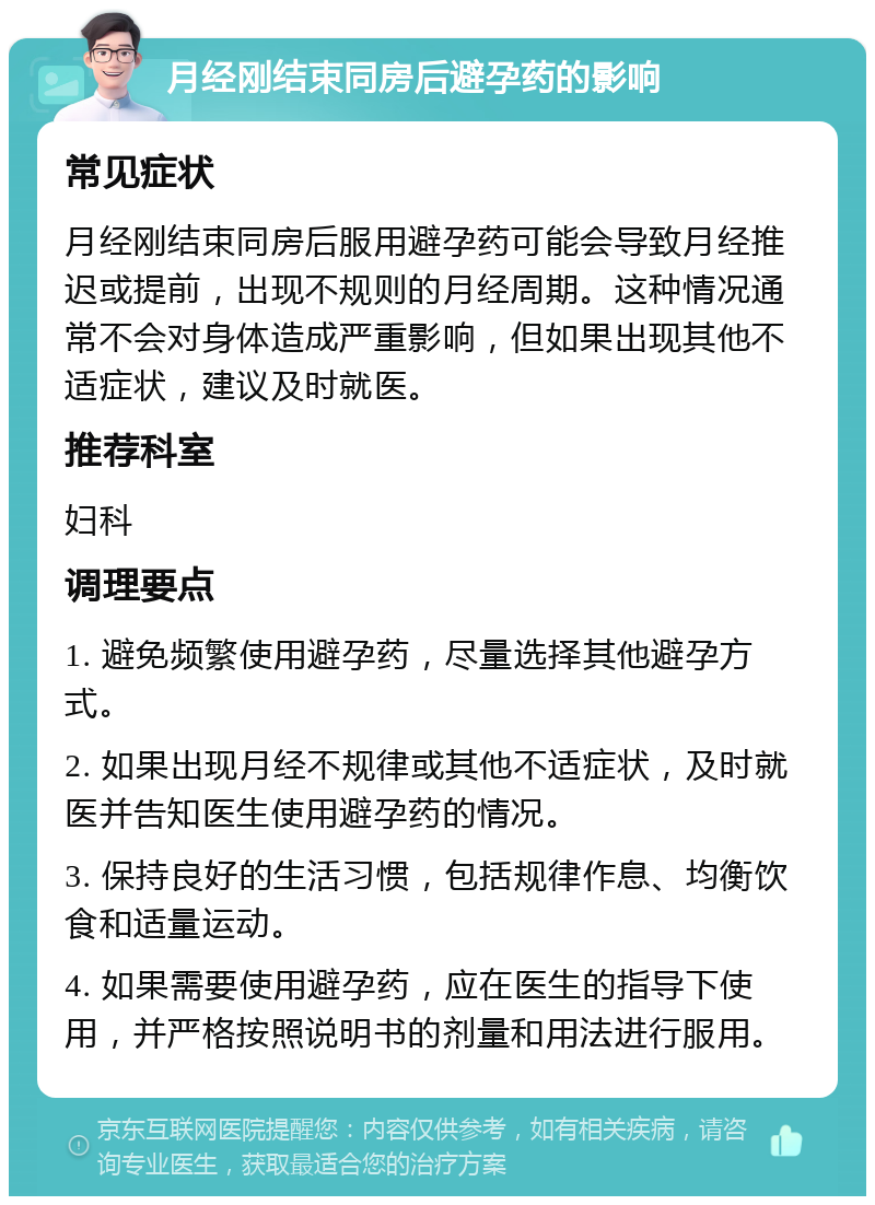 月经刚结束同房后避孕药的影响 常见症状 月经刚结束同房后服用避孕药可能会导致月经推迟或提前，出现不规则的月经周期。这种情况通常不会对身体造成严重影响，但如果出现其他不适症状，建议及时就医。 推荐科室 妇科 调理要点 1. 避免频繁使用避孕药，尽量选择其他避孕方式。 2. 如果出现月经不规律或其他不适症状，及时就医并告知医生使用避孕药的情况。 3. 保持良好的生活习惯，包括规律作息、均衡饮食和适量运动。 4. 如果需要使用避孕药，应在医生的指导下使用，并严格按照说明书的剂量和用法进行服用。