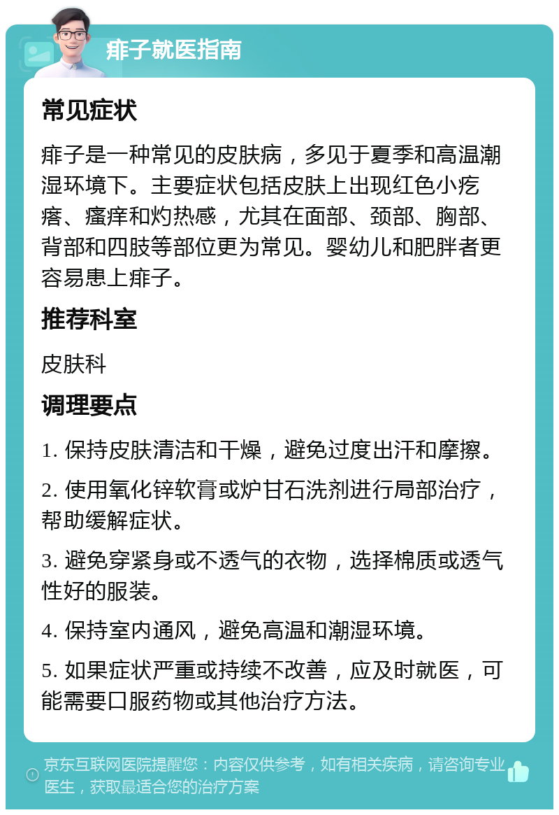 痱子就医指南 常见症状 痱子是一种常见的皮肤病，多见于夏季和高温潮湿环境下。主要症状包括皮肤上出现红色小疙瘩、瘙痒和灼热感，尤其在面部、颈部、胸部、背部和四肢等部位更为常见。婴幼儿和肥胖者更容易患上痱子。 推荐科室 皮肤科 调理要点 1. 保持皮肤清洁和干燥，避免过度出汗和摩擦。 2. 使用氧化锌软膏或炉甘石洗剂进行局部治疗，帮助缓解症状。 3. 避免穿紧身或不透气的衣物，选择棉质或透气性好的服装。 4. 保持室内通风，避免高温和潮湿环境。 5. 如果症状严重或持续不改善，应及时就医，可能需要口服药物或其他治疗方法。