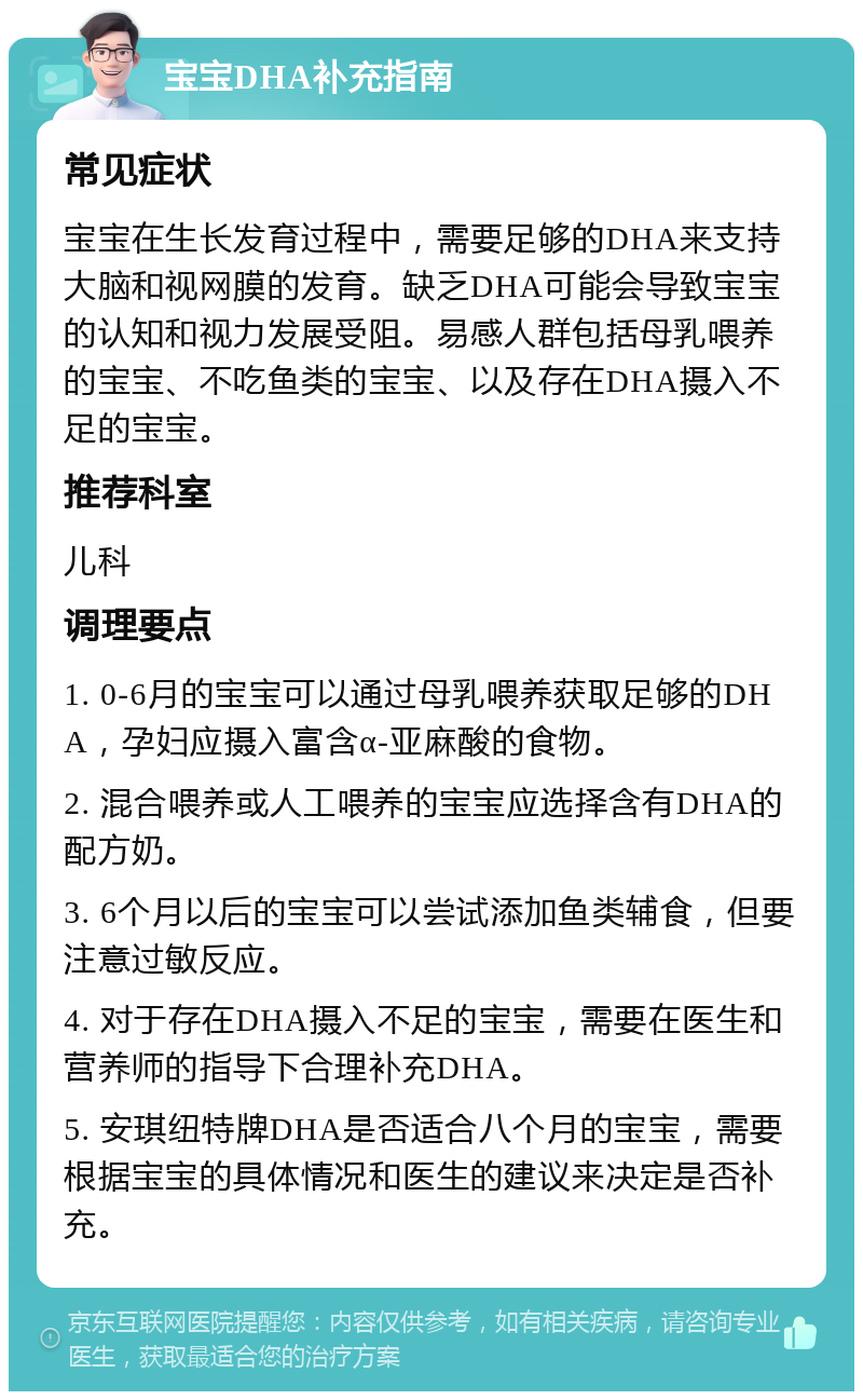 宝宝DHA补充指南 常见症状 宝宝在生长发育过程中，需要足够的DHA来支持大脑和视网膜的发育。缺乏DHA可能会导致宝宝的认知和视力发展受阻。易感人群包括母乳喂养的宝宝、不吃鱼类的宝宝、以及存在DHA摄入不足的宝宝。 推荐科室 儿科 调理要点 1. 0-6月的宝宝可以通过母乳喂养获取足够的DHA，孕妇应摄入富含α-亚麻酸的食物。 2. 混合喂养或人工喂养的宝宝应选择含有DHA的配方奶。 3. 6个月以后的宝宝可以尝试添加鱼类辅食，但要注意过敏反应。 4. 对于存在DHA摄入不足的宝宝，需要在医生和营养师的指导下合理补充DHA。 5. 安琪纽特牌DHA是否适合八个月的宝宝，需要根据宝宝的具体情况和医生的建议来决定是否补充。