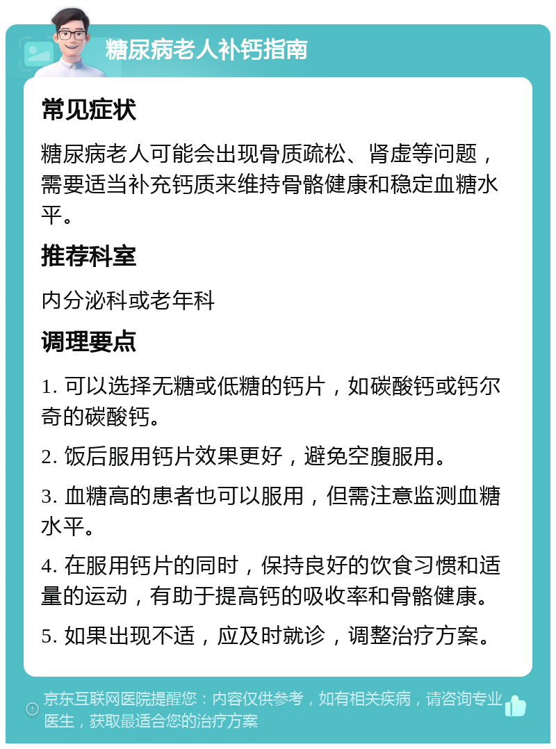 糖尿病老人补钙指南 常见症状 糖尿病老人可能会出现骨质疏松、肾虚等问题，需要适当补充钙质来维持骨骼健康和稳定血糖水平。 推荐科室 内分泌科或老年科 调理要点 1. 可以选择无糖或低糖的钙片，如碳酸钙或钙尔奇的碳酸钙。 2. 饭后服用钙片效果更好，避免空腹服用。 3. 血糖高的患者也可以服用，但需注意监测血糖水平。 4. 在服用钙片的同时，保持良好的饮食习惯和适量的运动，有助于提高钙的吸收率和骨骼健康。 5. 如果出现不适，应及时就诊，调整治疗方案。