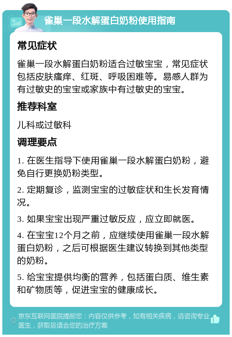 雀巢一段水解蛋白奶粉使用指南 常见症状 雀巢一段水解蛋白奶粉适合过敏宝宝，常见症状包括皮肤瘙痒、红斑、呼吸困难等。易感人群为有过敏史的宝宝或家族中有过敏史的宝宝。 推荐科室 儿科或过敏科 调理要点 1. 在医生指导下使用雀巢一段水解蛋白奶粉，避免自行更换奶粉类型。 2. 定期复诊，监测宝宝的过敏症状和生长发育情况。 3. 如果宝宝出现严重过敏反应，应立即就医。 4. 在宝宝12个月之前，应继续使用雀巢一段水解蛋白奶粉，之后可根据医生建议转换到其他类型的奶粉。 5. 给宝宝提供均衡的营养，包括蛋白质、维生素和矿物质等，促进宝宝的健康成长。