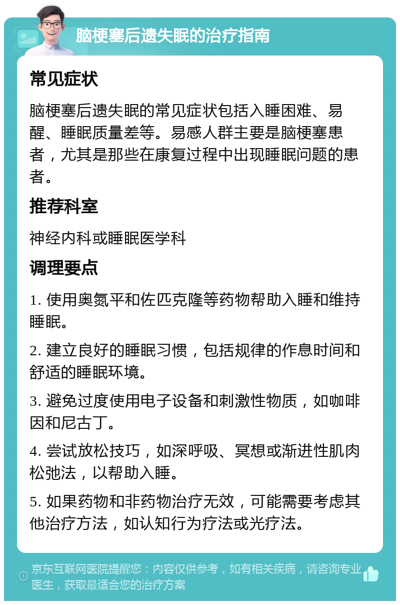 脑梗塞后遗失眠的治疗指南 常见症状 脑梗塞后遗失眠的常见症状包括入睡困难、易醒、睡眠质量差等。易感人群主要是脑梗塞患者，尤其是那些在康复过程中出现睡眠问题的患者。 推荐科室 神经内科或睡眠医学科 调理要点 1. 使用奥氮平和佐匹克隆等药物帮助入睡和维持睡眠。 2. 建立良好的睡眠习惯，包括规律的作息时间和舒适的睡眠环境。 3. 避免过度使用电子设备和刺激性物质，如咖啡因和尼古丁。 4. 尝试放松技巧，如深呼吸、冥想或渐进性肌肉松弛法，以帮助入睡。 5. 如果药物和非药物治疗无效，可能需要考虑其他治疗方法，如认知行为疗法或光疗法。