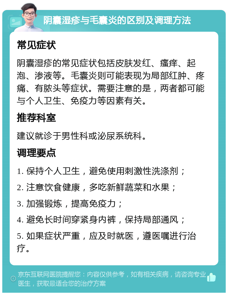 阴囊湿疹与毛囊炎的区别及调理方法 常见症状 阴囊湿疹的常见症状包括皮肤发红、瘙痒、起泡、渗液等。毛囊炎则可能表现为局部红肿、疼痛、有脓头等症状。需要注意的是，两者都可能与个人卫生、免疫力等因素有关。 推荐科室 建议就诊于男性科或泌尿系统科。 调理要点 1. 保持个人卫生，避免使用刺激性洗涤剂； 2. 注意饮食健康，多吃新鲜蔬菜和水果； 3. 加强锻炼，提高免疫力； 4. 避免长时间穿紧身内裤，保持局部通风； 5. 如果症状严重，应及时就医，遵医嘱进行治疗。