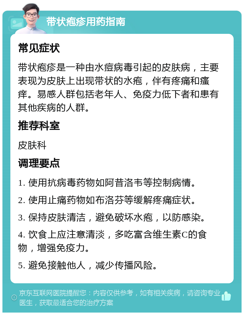 带状疱疹用药指南 常见症状 带状疱疹是一种由水痘病毒引起的皮肤病，主要表现为皮肤上出现带状的水疱，伴有疼痛和瘙痒。易感人群包括老年人、免疫力低下者和患有其他疾病的人群。 推荐科室 皮肤科 调理要点 1. 使用抗病毒药物如阿昔洛韦等控制病情。 2. 使用止痛药物如布洛芬等缓解疼痛症状。 3. 保持皮肤清洁，避免破坏水疱，以防感染。 4. 饮食上应注意清淡，多吃富含维生素C的食物，增强免疫力。 5. 避免接触他人，减少传播风险。