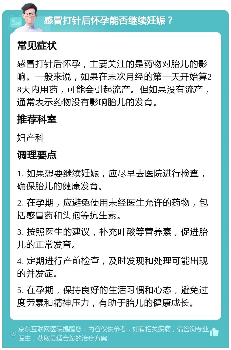 感冒打针后怀孕能否继续妊娠？ 常见症状 感冒打针后怀孕，主要关注的是药物对胎儿的影响。一般来说，如果在末次月经的第一天开始算28天内用药，可能会引起流产。但如果没有流产，通常表示药物没有影响胎儿的发育。 推荐科室 妇产科 调理要点 1. 如果想要继续妊娠，应尽早去医院进行检查，确保胎儿的健康发育。 2. 在孕期，应避免使用未经医生允许的药物，包括感冒药和头孢等抗生素。 3. 按照医生的建议，补充叶酸等营养素，促进胎儿的正常发育。 4. 定期进行产前检查，及时发现和处理可能出现的并发症。 5. 在孕期，保持良好的生活习惯和心态，避免过度劳累和精神压力，有助于胎儿的健康成长。