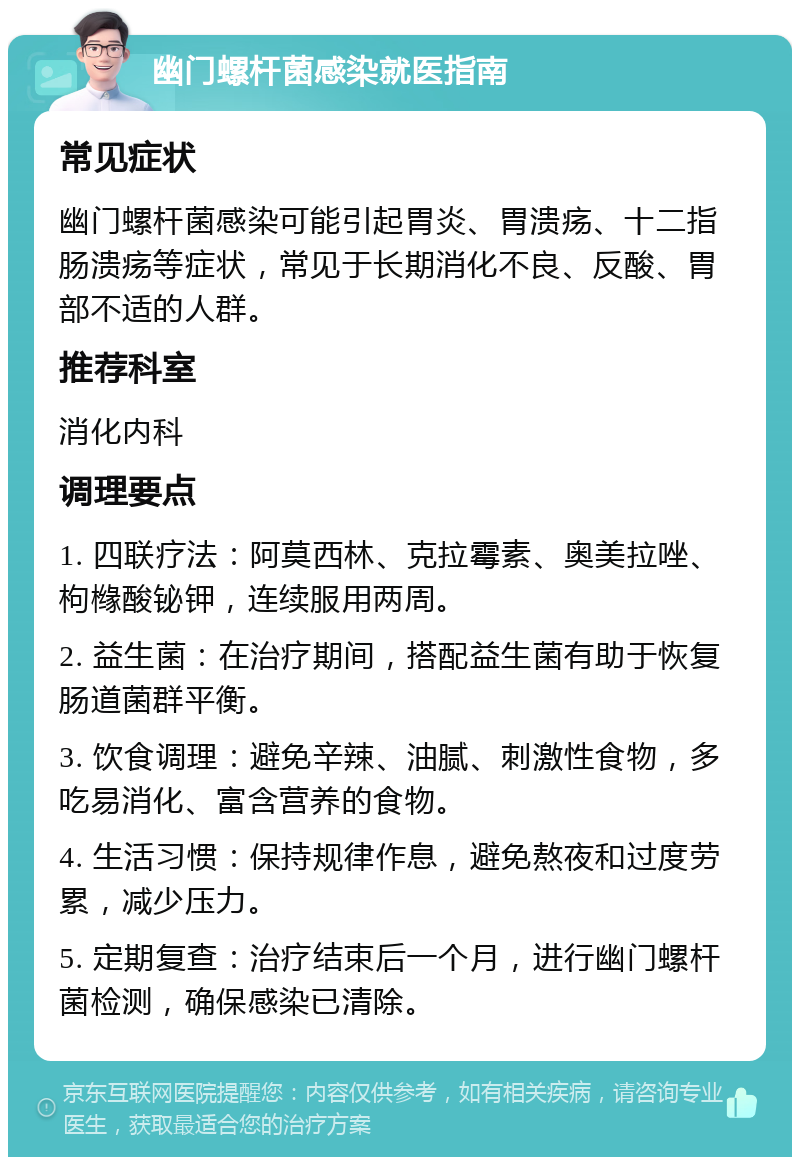 幽门螺杆菌感染就医指南 常见症状 幽门螺杆菌感染可能引起胃炎、胃溃疡、十二指肠溃疡等症状，常见于长期消化不良、反酸、胃部不适的人群。 推荐科室 消化内科 调理要点 1. 四联疗法：阿莫西林、克拉霉素、奥美拉唑、枸橼酸铋钾，连续服用两周。 2. 益生菌：在治疗期间，搭配益生菌有助于恢复肠道菌群平衡。 3. 饮食调理：避免辛辣、油腻、刺激性食物，多吃易消化、富含营养的食物。 4. 生活习惯：保持规律作息，避免熬夜和过度劳累，减少压力。 5. 定期复查：治疗结束后一个月，进行幽门螺杆菌检测，确保感染已清除。