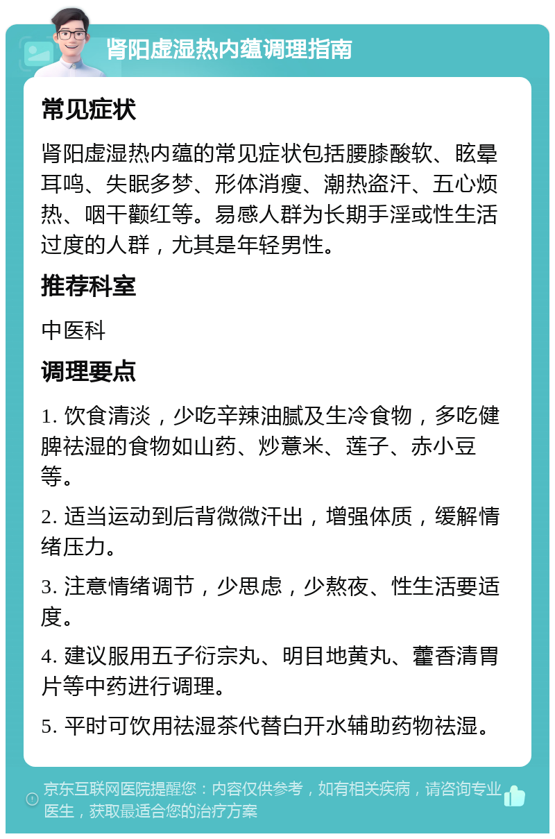 肾阳虚湿热内蕴调理指南 常见症状 肾阳虚湿热内蕴的常见症状包括腰膝酸软、眩晕耳鸣、失眠多梦、形体消瘦、潮热盗汗、五心烦热、咽干颧红等。易感人群为长期手淫或性生活过度的人群，尤其是年轻男性。 推荐科室 中医科 调理要点 1. 饮食清淡，少吃辛辣油腻及生冷食物，多吃健脾祛湿的食物如山药、炒薏米、莲子、赤小豆等。 2. 适当运动到后背微微汗出，增强体质，缓解情绪压力。 3. 注意情绪调节，少思虑，少熬夜、性生活要适度。 4. 建议服用五子衍宗丸、明目地黄丸、藿香清胃片等中药进行调理。 5. 平时可饮用祛湿茶代替白开水辅助药物祛湿。