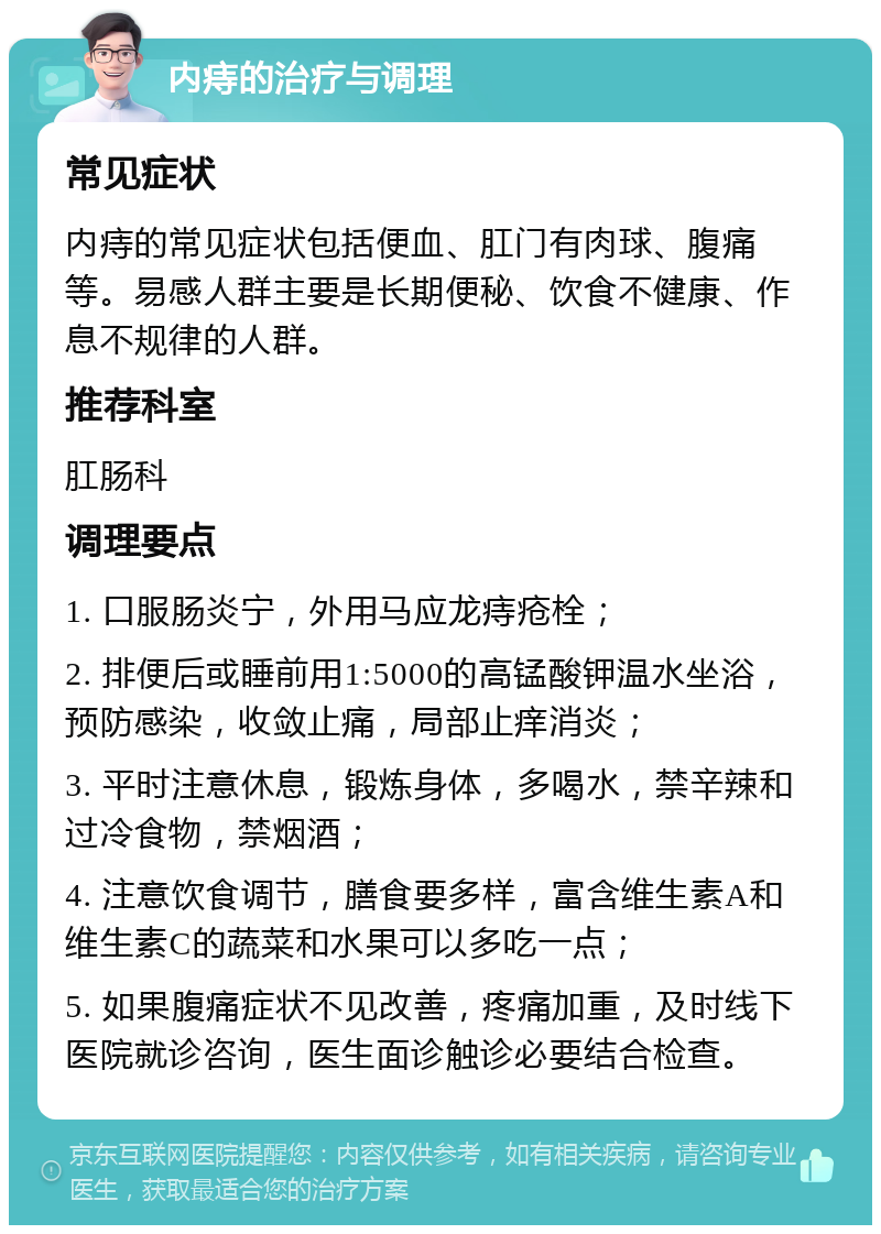 内痔的治疗与调理 常见症状 内痔的常见症状包括便血、肛门有肉球、腹痛等。易感人群主要是长期便秘、饮食不健康、作息不规律的人群。 推荐科室 肛肠科 调理要点 1. 口服肠炎宁，外用马应龙痔疮栓； 2. 排便后或睡前用1:5000的高锰酸钾温水坐浴，预防感染，收敛止痛，局部止痒消炎； 3. 平时注意休息，锻炼身体，多喝水，禁辛辣和过冷食物，禁烟酒； 4. 注意饮食调节，膳食要多样，富含维生素A和维生素C的蔬菜和水果可以多吃一点； 5. 如果腹痛症状不见改善，疼痛加重，及时线下医院就诊咨询，医生面诊触诊必要结合检查。