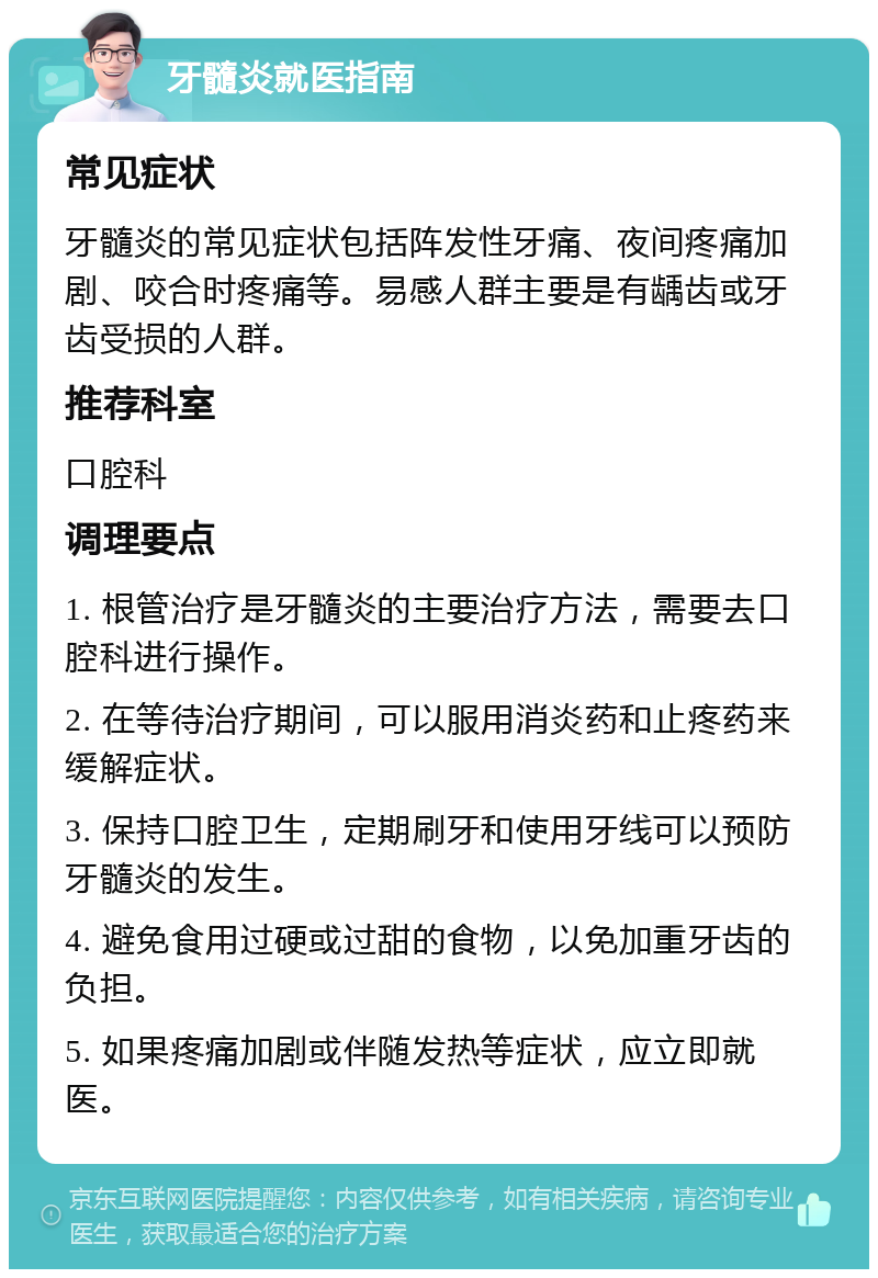 牙髓炎就医指南 常见症状 牙髓炎的常见症状包括阵发性牙痛、夜间疼痛加剧、咬合时疼痛等。易感人群主要是有龋齿或牙齿受损的人群。 推荐科室 口腔科 调理要点 1. 根管治疗是牙髓炎的主要治疗方法，需要去口腔科进行操作。 2. 在等待治疗期间，可以服用消炎药和止疼药来缓解症状。 3. 保持口腔卫生，定期刷牙和使用牙线可以预防牙髓炎的发生。 4. 避免食用过硬或过甜的食物，以免加重牙齿的负担。 5. 如果疼痛加剧或伴随发热等症状，应立即就医。