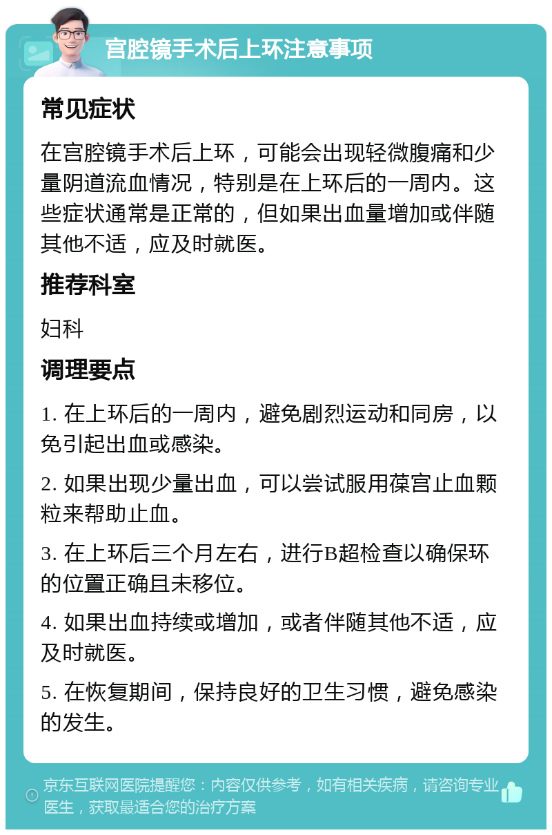 宫腔镜手术后上环注意事项 常见症状 在宫腔镜手术后上环，可能会出现轻微腹痛和少量阴道流血情况，特别是在上环后的一周内。这些症状通常是正常的，但如果出血量增加或伴随其他不适，应及时就医。 推荐科室 妇科 调理要点 1. 在上环后的一周内，避免剧烈运动和同房，以免引起出血或感染。 2. 如果出现少量出血，可以尝试服用葆宫止血颗粒来帮助止血。 3. 在上环后三个月左右，进行B超检查以确保环的位置正确且未移位。 4. 如果出血持续或增加，或者伴随其他不适，应及时就医。 5. 在恢复期间，保持良好的卫生习惯，避免感染的发生。