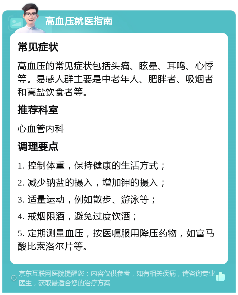 高血压就医指南 常见症状 高血压的常见症状包括头痛、眩晕、耳鸣、心悸等。易感人群主要是中老年人、肥胖者、吸烟者和高盐饮食者等。 推荐科室 心血管内科 调理要点 1. 控制体重，保持健康的生活方式； 2. 减少钠盐的摄入，增加钾的摄入； 3. 适量运动，例如散步、游泳等； 4. 戒烟限酒，避免过度饮酒； 5. 定期测量血压，按医嘱服用降压药物，如富马酸比索洛尔片等。