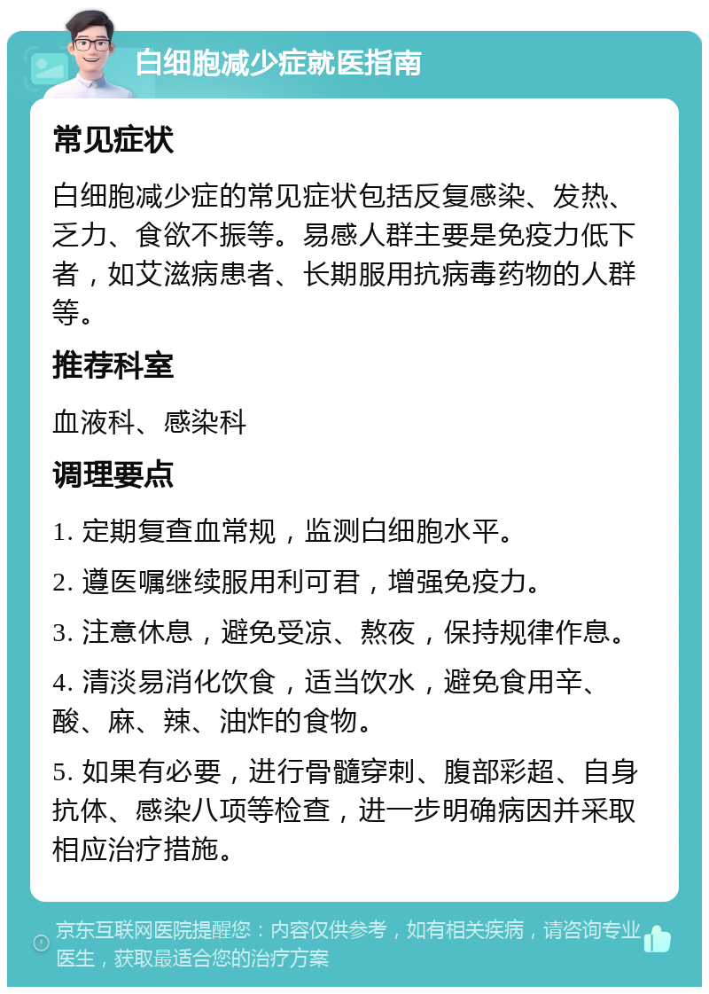 白细胞减少症就医指南 常见症状 白细胞减少症的常见症状包括反复感染、发热、乏力、食欲不振等。易感人群主要是免疫力低下者，如艾滋病患者、长期服用抗病毒药物的人群等。 推荐科室 血液科、感染科 调理要点 1. 定期复查血常规，监测白细胞水平。 2. 遵医嘱继续服用利可君，增强免疫力。 3. 注意休息，避免受凉、熬夜，保持规律作息。 4. 清淡易消化饮食，适当饮水，避免食用辛、酸、麻、辣、油炸的食物。 5. 如果有必要，进行骨髓穿刺、腹部彩超、自身抗体、感染八项等检查，进一步明确病因并采取相应治疗措施。