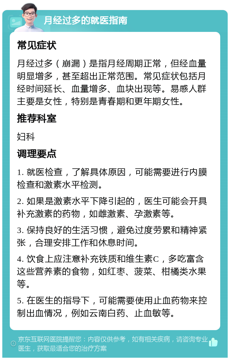 月经过多的就医指南 常见症状 月经过多（崩漏）是指月经周期正常，但经血量明显增多，甚至超出正常范围。常见症状包括月经时间延长、血量增多、血块出现等。易感人群主要是女性，特别是青春期和更年期女性。 推荐科室 妇科 调理要点 1. 就医检查，了解具体原因，可能需要进行内膜检查和激素水平检测。 2. 如果是激素水平下降引起的，医生可能会开具补充激素的药物，如雌激素、孕激素等。 3. 保持良好的生活习惯，避免过度劳累和精神紧张，合理安排工作和休息时间。 4. 饮食上应注意补充铁质和维生素C，多吃富含这些营养素的食物，如红枣、菠菜、柑橘类水果等。 5. 在医生的指导下，可能需要使用止血药物来控制出血情况，例如云南白药、止血敏等。