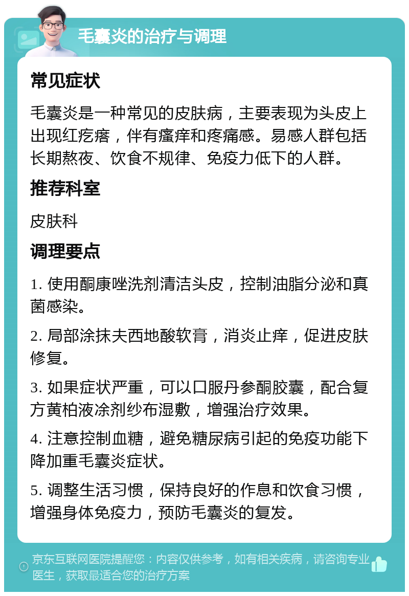 毛囊炎的治疗与调理 常见症状 毛囊炎是一种常见的皮肤病，主要表现为头皮上出现红疙瘩，伴有瘙痒和疼痛感。易感人群包括长期熬夜、饮食不规律、免疫力低下的人群。 推荐科室 皮肤科 调理要点 1. 使用酮康唑洗剂清洁头皮，控制油脂分泌和真菌感染。 2. 局部涂抹夫西地酸软膏，消炎止痒，促进皮肤修复。 3. 如果症状严重，可以口服丹参酮胶囊，配合复方黄柏液凃剂纱布湿敷，增强治疗效果。 4. 注意控制血糖，避免糖尿病引起的免疫功能下降加重毛囊炎症状。 5. 调整生活习惯，保持良好的作息和饮食习惯，增强身体免疫力，预防毛囊炎的复发。