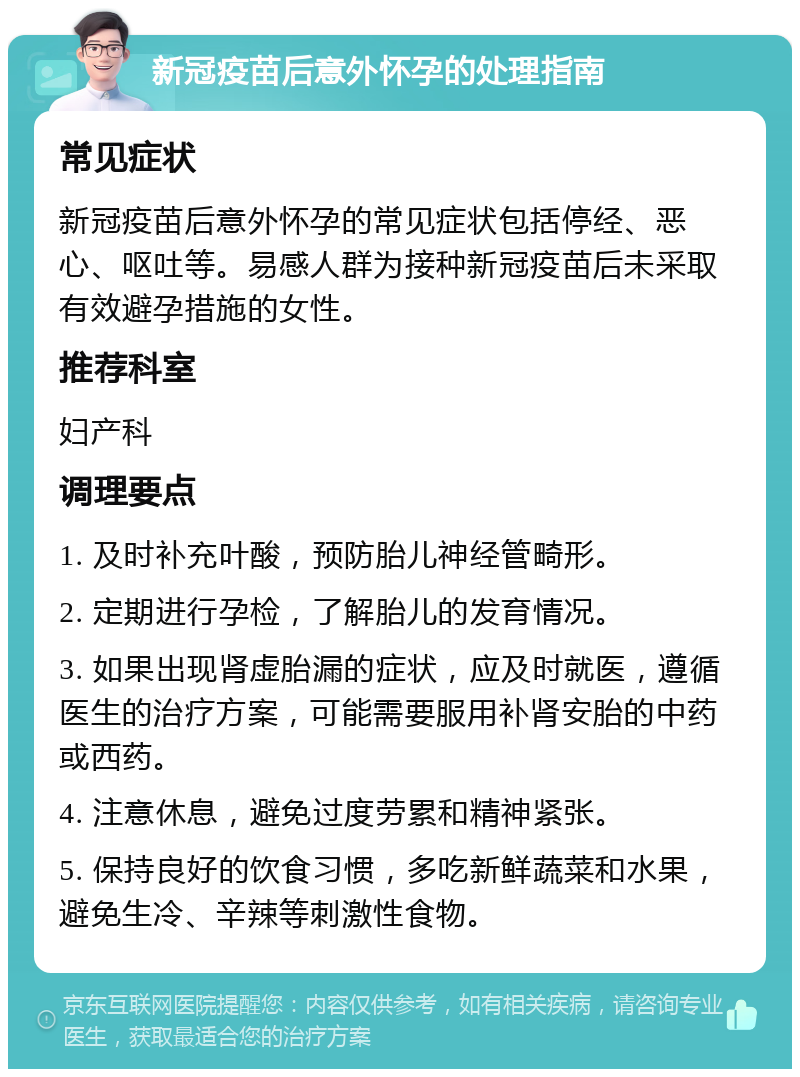 新冠疫苗后意外怀孕的处理指南 常见症状 新冠疫苗后意外怀孕的常见症状包括停经、恶心、呕吐等。易感人群为接种新冠疫苗后未采取有效避孕措施的女性。 推荐科室 妇产科 调理要点 1. 及时补充叶酸，预防胎儿神经管畸形。 2. 定期进行孕检，了解胎儿的发育情况。 3. 如果出现肾虚胎漏的症状，应及时就医，遵循医生的治疗方案，可能需要服用补肾安胎的中药或西药。 4. 注意休息，避免过度劳累和精神紧张。 5. 保持良好的饮食习惯，多吃新鲜蔬菜和水果，避免生冷、辛辣等刺激性食物。