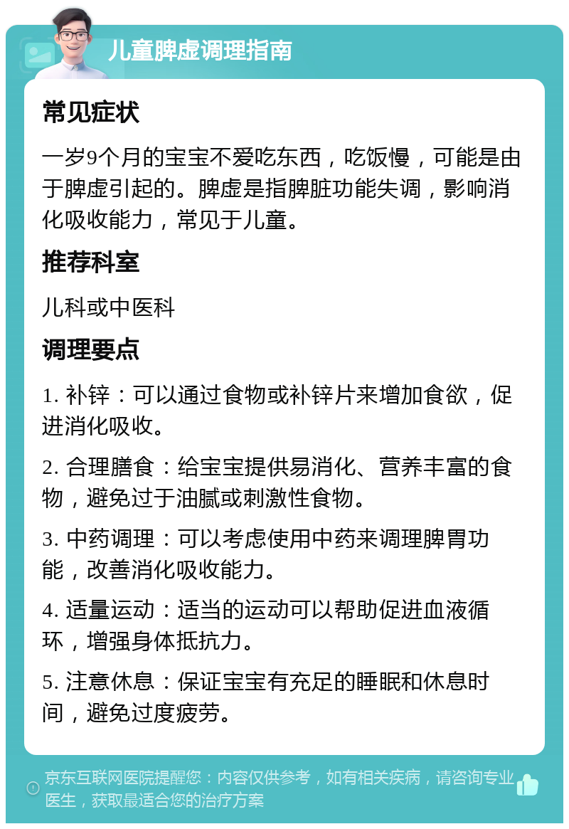 儿童脾虚调理指南 常见症状 一岁9个月的宝宝不爱吃东西，吃饭慢，可能是由于脾虚引起的。脾虚是指脾脏功能失调，影响消化吸收能力，常见于儿童。 推荐科室 儿科或中医科 调理要点 1. 补锌：可以通过食物或补锌片来增加食欲，促进消化吸收。 2. 合理膳食：给宝宝提供易消化、营养丰富的食物，避免过于油腻或刺激性食物。 3. 中药调理：可以考虑使用中药来调理脾胃功能，改善消化吸收能力。 4. 适量运动：适当的运动可以帮助促进血液循环，增强身体抵抗力。 5. 注意休息：保证宝宝有充足的睡眠和休息时间，避免过度疲劳。