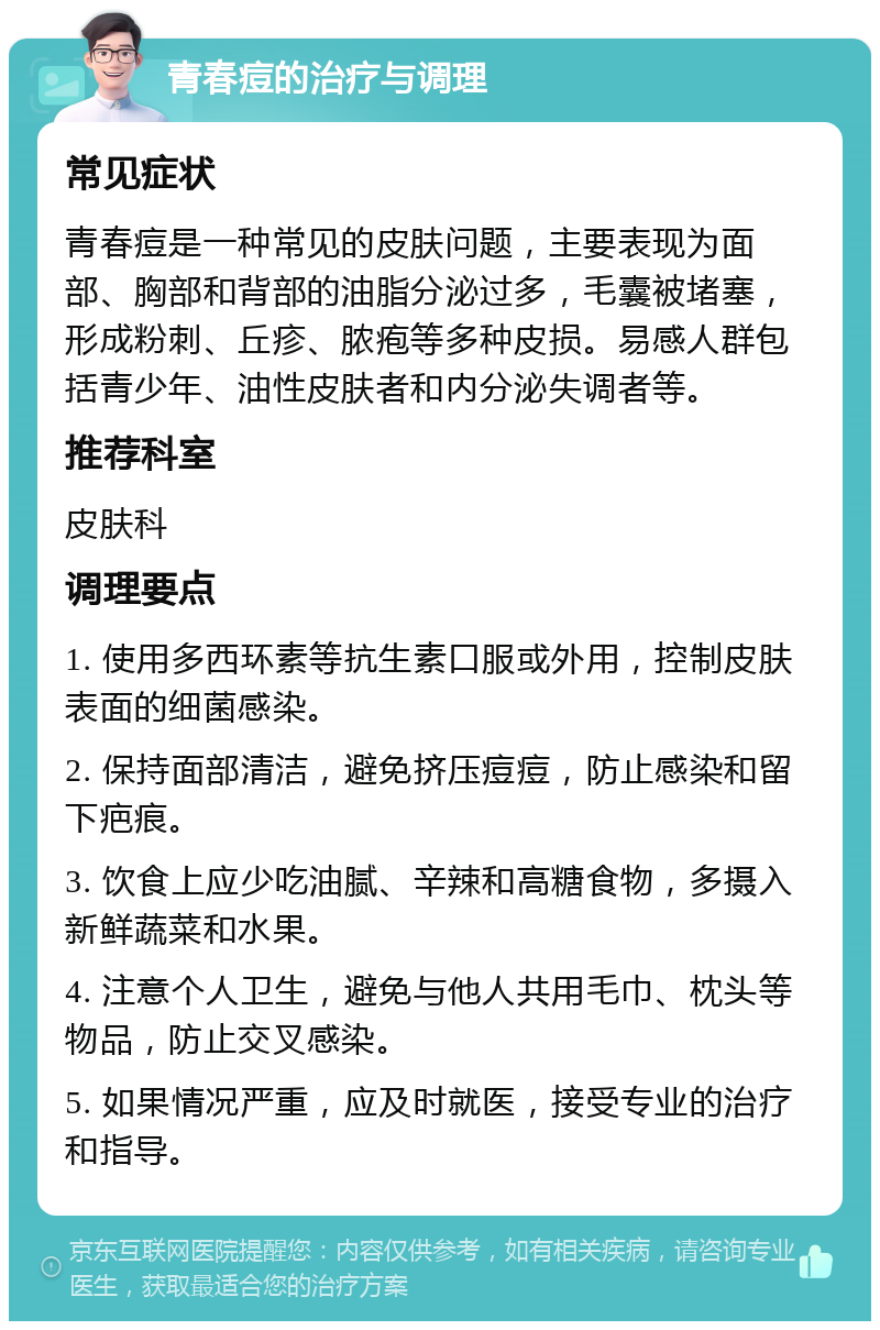 青春痘的治疗与调理 常见症状 青春痘是一种常见的皮肤问题，主要表现为面部、胸部和背部的油脂分泌过多，毛囊被堵塞，形成粉刺、丘疹、脓疱等多种皮损。易感人群包括青少年、油性皮肤者和内分泌失调者等。 推荐科室 皮肤科 调理要点 1. 使用多西环素等抗生素口服或外用，控制皮肤表面的细菌感染。 2. 保持面部清洁，避免挤压痘痘，防止感染和留下疤痕。 3. 饮食上应少吃油腻、辛辣和高糖食物，多摄入新鲜蔬菜和水果。 4. 注意个人卫生，避免与他人共用毛巾、枕头等物品，防止交叉感染。 5. 如果情况严重，应及时就医，接受专业的治疗和指导。