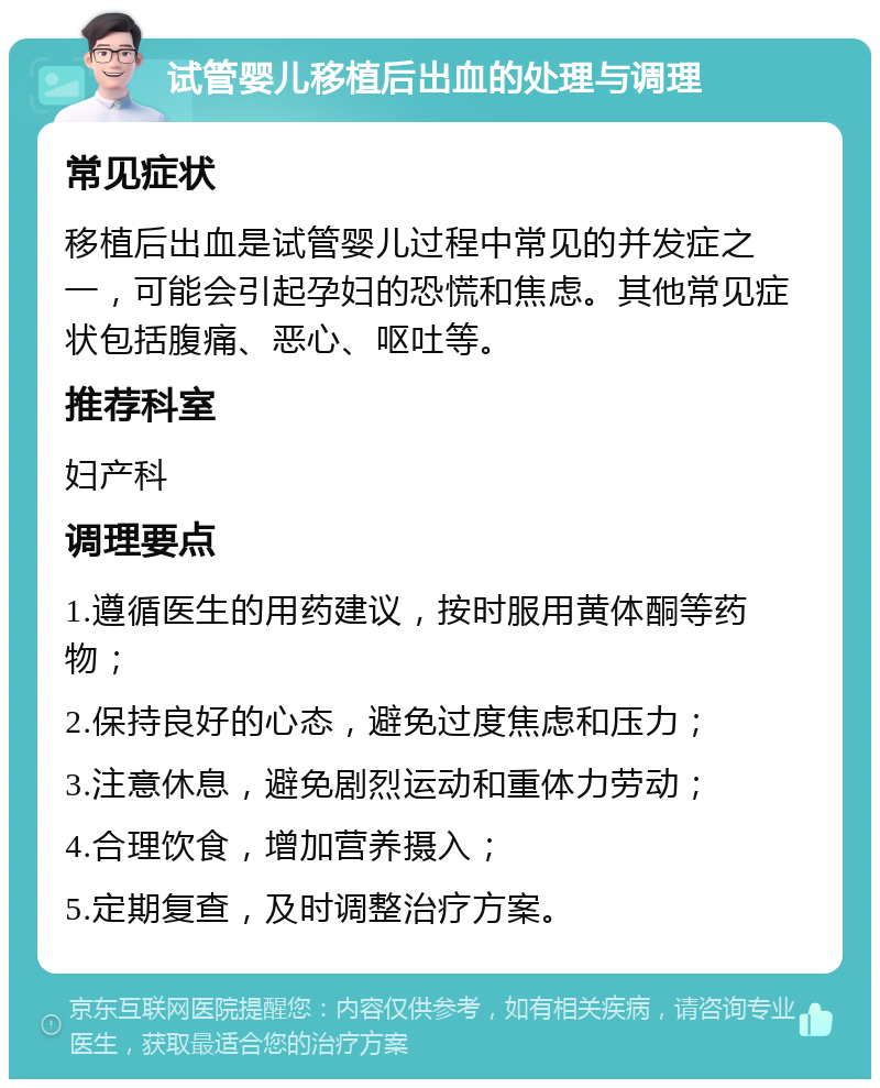 试管婴儿移植后出血的处理与调理 常见症状 移植后出血是试管婴儿过程中常见的并发症之一，可能会引起孕妇的恐慌和焦虑。其他常见症状包括腹痛、恶心、呕吐等。 推荐科室 妇产科 调理要点 1.遵循医生的用药建议，按时服用黄体酮等药物； 2.保持良好的心态，避免过度焦虑和压力； 3.注意休息，避免剧烈运动和重体力劳动； 4.合理饮食，增加营养摄入； 5.定期复查，及时调整治疗方案。