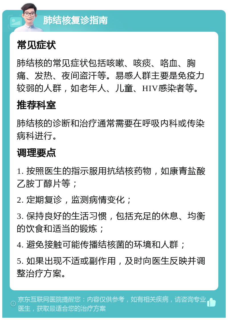 肺结核复诊指南 常见症状 肺结核的常见症状包括咳嗽、咳痰、咯血、胸痛、发热、夜间盗汗等。易感人群主要是免疫力较弱的人群，如老年人、儿童、HIV感染者等。 推荐科室 肺结核的诊断和治疗通常需要在呼吸内科或传染病科进行。 调理要点 1. 按照医生的指示服用抗结核药物，如康青盐酸乙胺丁醇片等； 2. 定期复诊，监测病情变化； 3. 保持良好的生活习惯，包括充足的休息、均衡的饮食和适当的锻炼； 4. 避免接触可能传播结核菌的环境和人群； 5. 如果出现不适或副作用，及时向医生反映并调整治疗方案。