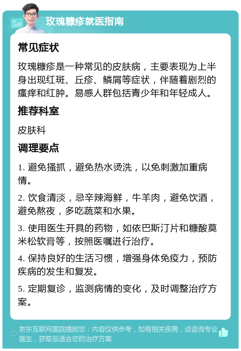 玫瑰糠疹就医指南 常见症状 玫瑰糠疹是一种常见的皮肤病，主要表现为上半身出现红斑、丘疹、鳞屑等症状，伴随着剧烈的瘙痒和红肿。易感人群包括青少年和年轻成人。 推荐科室 皮肤科 调理要点 1. 避免搔抓，避免热水烫洗，以免刺激加重病情。 2. 饮食清淡，忌辛辣海鲜，牛羊肉，避免饮酒，避免熬夜，多吃蔬菜和水果。 3. 使用医生开具的药物，如依巴斯汀片和糠酸莫米松软膏等，按照医嘱进行治疗。 4. 保持良好的生活习惯，增强身体免疫力，预防疾病的发生和复发。 5. 定期复诊，监测病情的变化，及时调整治疗方案。